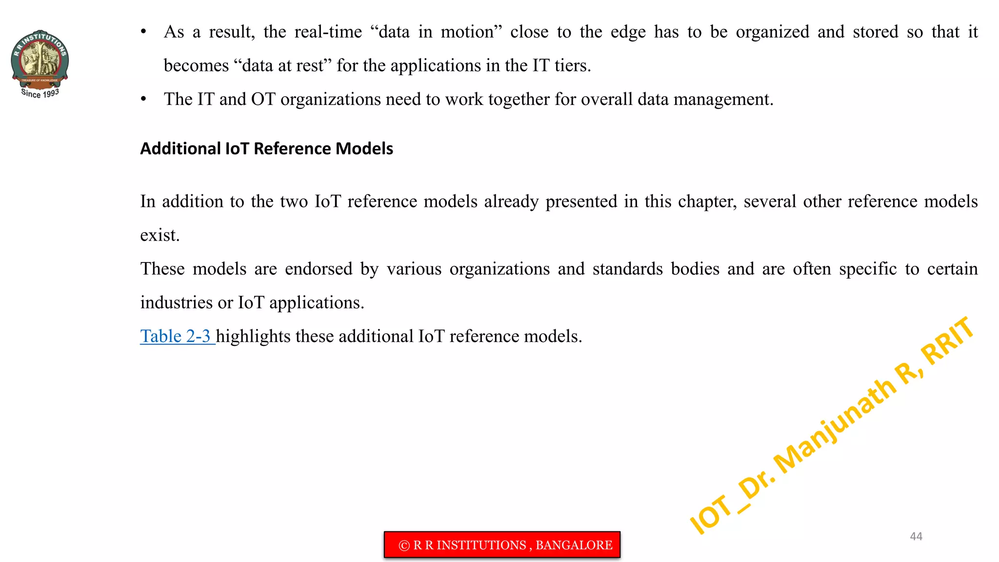 • As a result, the real-time “data in motion” close to the edge has to be organized and stored so that it
becomes “data at rest” for the applications in the IT tiers.
• The IT and OT organizations need to work together for overall data management.
Additional IoT Reference Models
In addition to the two IoT reference models already presented in this chapter, several other reference models
exist.
These models are endorsed by various organizations and standards bodies and are often specific to certain
industries or IoT applications.
Table 2-3 highlights these additional IoT reference models.
44
© R R INSTITUTIONS , BANGALORE
 