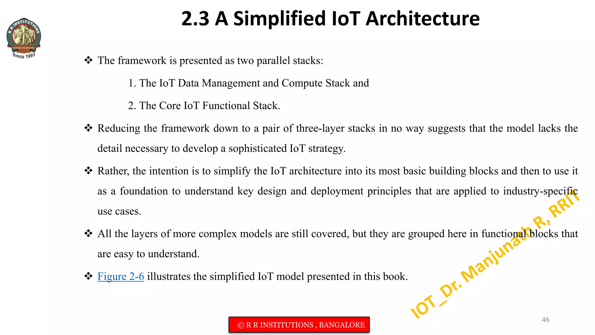 2.3 A Simplified IoT Architecture
 The framework is presented as two parallel stacks:
1. The IoT Data Management and Compute Stack and
2. The Core IoT Functional Stack.
 Reducing the framework down to a pair of three-layer stacks in no way suggests that the model lacks the
detail necessary to develop a sophisticated IoT strategy.
 Rather, the intention is to simplify the IoT architecture into its most basic building blocks and then to use it
as a foundation to understand key design and deployment principles that are applied to industry-specific
use cases.
 All the layers of more complex models are still covered, but they are grouped here in functional blocks that
are easy to understand.
 Figure 2-6 illustrates the simplified IoT model presented in this book.
46
© R R INSTITUTIONS , BANGALORE
 