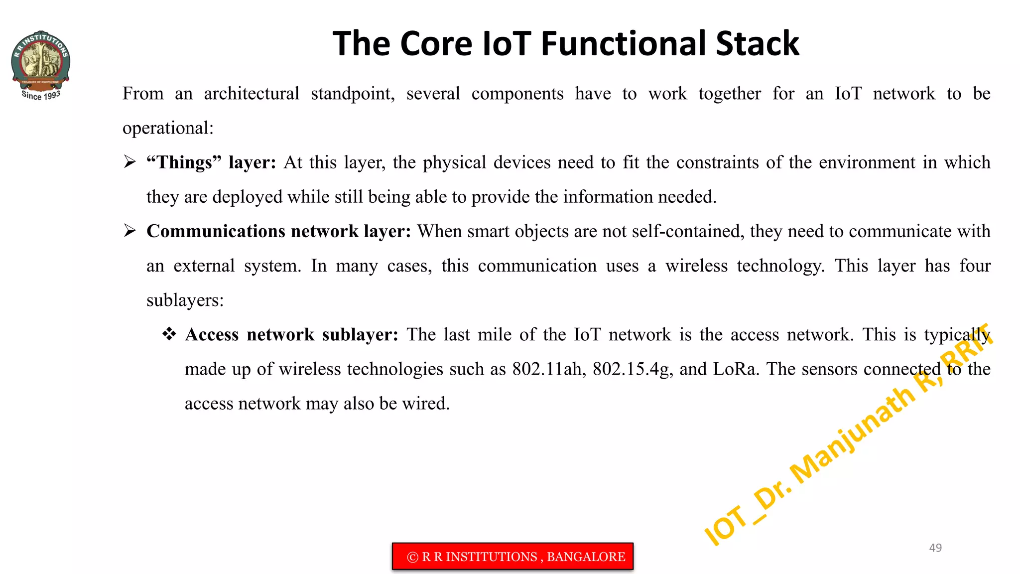 The Core IoT Functional Stack
From an architectural standpoint, several components have to work together for an IoT network to be
operational:
 “Things” layer: At this layer, the physical devices need to fit the constraints of the environment in which
they are deployed while still being able to provide the information needed.
 Communications network layer: When smart objects are not self-contained, they need to communicate with
an external system. In many cases, this communication uses a wireless technology. This layer has four
sublayers:
 Access network sublayer: The last mile of the IoT network is the access network. This is typically
made up of wireless technologies such as 802.11ah, 802.15.4g, and LoRa. The sensors connected to the
access network may also be wired.
49
© R R INSTITUTIONS , BANGALORE
 