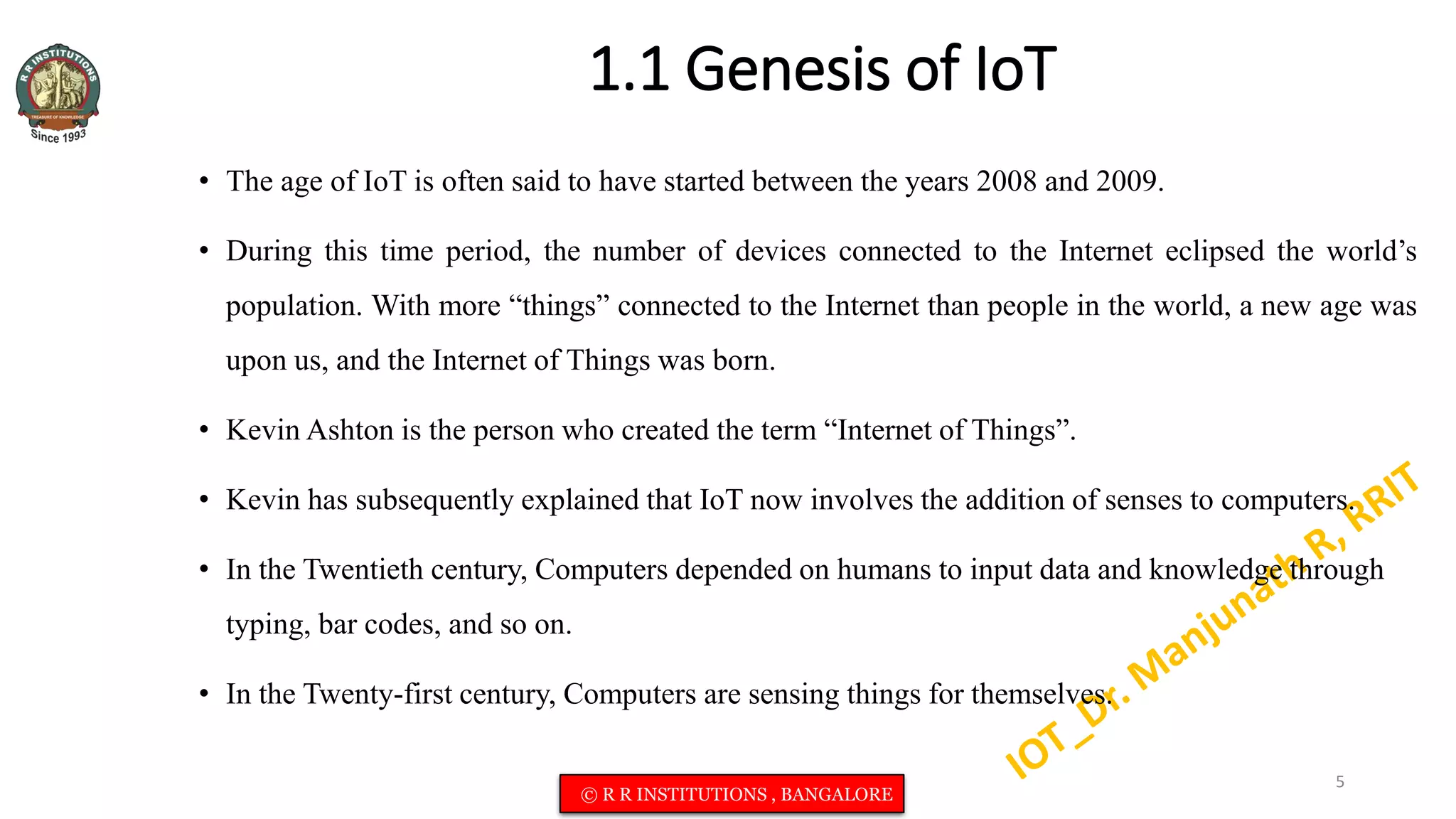 1.1 Genesis of IoT
• The age of IoT is often said to have started between the years 2008 and 2009.
• During this time period, the number of devices connected to the Internet eclipsed the world’s
population. With more “things” connected to the Internet than people in the world, a new age was
upon us, and the Internet of Things was born.
• Kevin Ashton is the person who created the term “Internet of Things”.
• Kevin has subsequently explained that IoT now involves the addition of senses to computers.
• In the Twentieth century, Computers depended on humans to input data and knowledge through
typing, bar codes, and so on.
• In the Twenty-first century, Computers are sensing things for themselves.
5
© R R INSTITUTIONS , BANGALORE
 