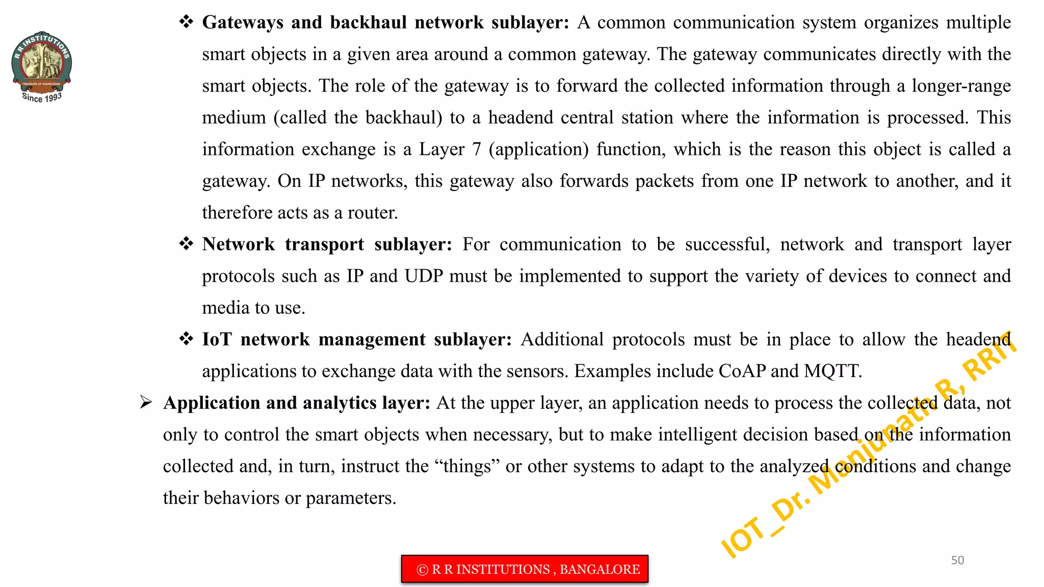  Gateways and backhaul network sublayer: A common communication system organizes multiple
smart objects in a given area around a common gateway. The gateway communicates directly with the
smart objects. The role of the gateway is to forward the collected information through a longer-range
medium (called the backhaul) to a headend central station where the information is processed. This
information exchange is a Layer 7 (application) function, which is the reason this object is called a
gateway. On IP networks, this gateway also forwards packets from one IP network to another, and it
therefore acts as a router.
 Network transport sublayer: For communication to be successful, network and transport layer
protocols such as IP and UDP must be implemented to support the variety of devices to connect and
media to use.
 IoT network management sublayer: Additional protocols must be in place to allow the headend
applications to exchange data with the sensors. Examples include CoAP and MQTT.
 Application and analytics layer: At the upper layer, an application needs to process the collected data, not
only to control the smart objects when necessary, but to make intelligent decision based on the information
collected and, in turn, instruct the “things” or other systems to adapt to the analyzed conditions and change
their behaviors or parameters.
50
© R R INSTITUTIONS , BANGALORE
 