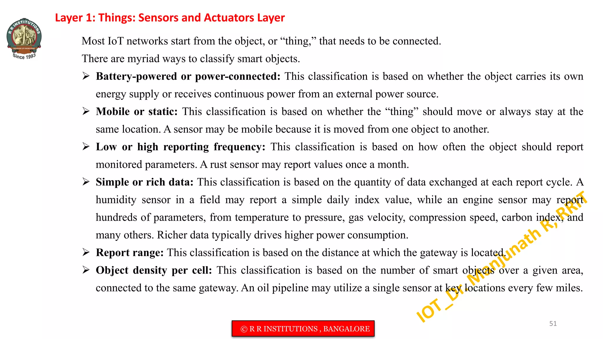 Layer 1: Things: Sensors and Actuators Layer
Most IoT networks start from the object, or “thing,” that needs to be connected.
There are myriad ways to classify smart objects.
 Battery-powered or power-connected: This classification is based on whether the object carries its own
energy supply or receives continuous power from an external power source.
 Mobile or static: This classification is based on whether the “thing” should move or always stay at the
same location. A sensor may be mobile because it is moved from one object to another.
 Low or high reporting frequency: This classification is based on how often the object should report
monitored parameters. A rust sensor may report values once a month.
 Simple or rich data: This classification is based on the quantity of data exchanged at each report cycle. A
humidity sensor in a field may report a simple daily index value, while an engine sensor may report
hundreds of parameters, from temperature to pressure, gas velocity, compression speed, carbon index, and
many others. Richer data typically drives higher power consumption.
 Report range: This classification is based on the distance at which the gateway is located.
 Object density per cell: This classification is based on the number of smart objects over a given area,
connected to the same gateway. An oil pipeline may utilize a single sensor at key locations every few miles.
51
© R R INSTITUTIONS , BANGALORE
 