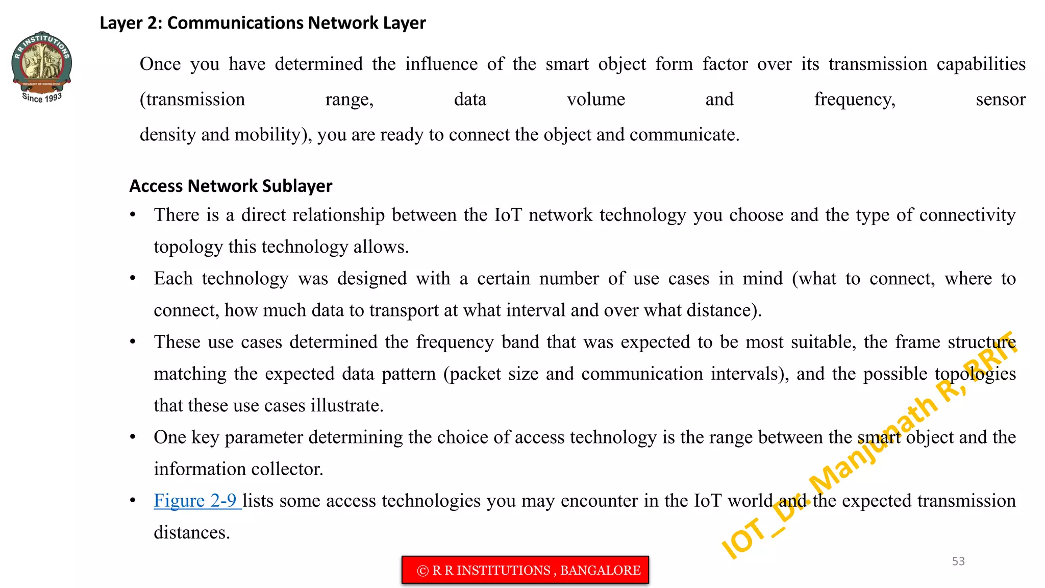 Layer 2: Communications Network Layer
Once you have determined the influence of the smart object form factor over its transmission capabilities
(transmission range, data volume and frequency, sensor
density and mobility), you are ready to connect the object and communicate.
Access Network Sublayer
• There is a direct relationship between the IoT network technology you choose and the type of connectivity
topology this technology allows.
• Each technology was designed with a certain number of use cases in mind (what to connect, where to
connect, how much data to transport at what interval and over what distance).
• These use cases determined the frequency band that was expected to be most suitable, the frame structure
matching the expected data pattern (packet size and communication intervals), and the possible topologies
that these use cases illustrate.
• One key parameter determining the choice of access technology is the range between the smart object and the
information collector.
• Figure 2-9 lists some access technologies you may encounter in the IoT world and the expected transmission
distances.
53
© R R INSTITUTIONS , BANGALORE
 