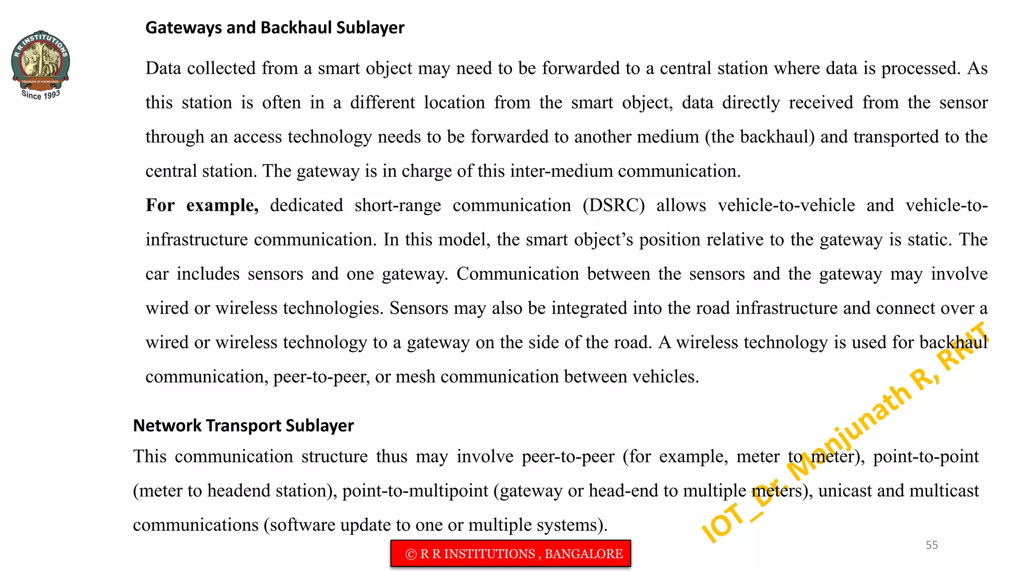 Gateways and Backhaul Sublayer
Data collected from a smart object may need to be forwarded to a central station where data is processed. As
this station is often in a different location from the smart object, data directly received from the sensor
through an access technology needs to be forwarded to another medium (the backhaul) and transported to the
central station. The gateway is in charge of this inter-medium communication.
For example, dedicated short-range communication (DSRC) allows vehicle-to-vehicle and vehicle-to-
infrastructure communication. In this model, the smart object’s position relative to the gateway is static. The
car includes sensors and one gateway. Communication between the sensors and the gateway may involve
wired or wireless technologies. Sensors may also be integrated into the road infrastructure and connect over a
wired or wireless technology to a gateway on the side of the road. A wireless technology is used for backhaul
communication, peer-to-peer, or mesh communication between vehicles.
Network Transport Sublayer
This communication structure thus may involve peer-to-peer (for example, meter to meter), point-to-point
(meter to headend station), point-to-multipoint (gateway or head-end to multiple meters), unicast and multicast
communications (software update to one or multiple systems).
55
© R R INSTITUTIONS , BANGALORE
 
