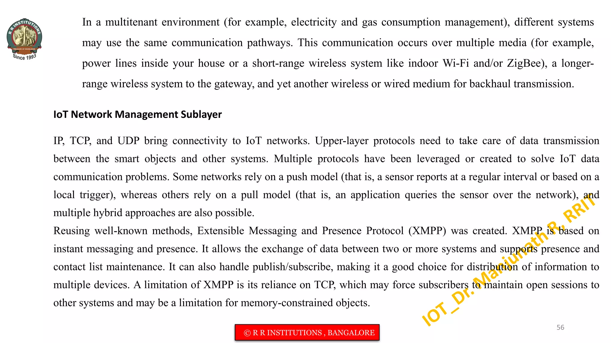 In a multitenant environment (for example, electricity and gas consumption management), different systems
may use the same communication pathways. This communication occurs over multiple media (for example,
power lines inside your house or a short-range wireless system like indoor Wi-Fi and/or ZigBee), a longer-
range wireless system to the gateway, and yet another wireless or wired medium for backhaul transmission.
IoT Network Management Sublayer
IP, TCP, and UDP bring connectivity to IoT networks. Upper-layer protocols need to take care of data transmission
between the smart objects and other systems. Multiple protocols have been leveraged or created to solve IoT data
communication problems. Some networks rely on a push model (that is, a sensor reports at a regular interval or based on a
local trigger), whereas others rely on a pull model (that is, an application queries the sensor over the network), and
multiple hybrid approaches are also possible.
Reusing well-known methods, Extensible Messaging and Presence Protocol (XMPP) was created. XMPP is based on
instant messaging and presence. It allows the exchange of data between two or more systems and supports presence and
contact list maintenance. It can also handle publish/subscribe, making it a good choice for distribution of information to
multiple devices. A limitation of XMPP is its reliance on TCP, which may force subscribers to maintain open sessions to
other systems and may be a limitation for memory-constrained objects.
56
© R R INSTITUTIONS , BANGALORE
 
