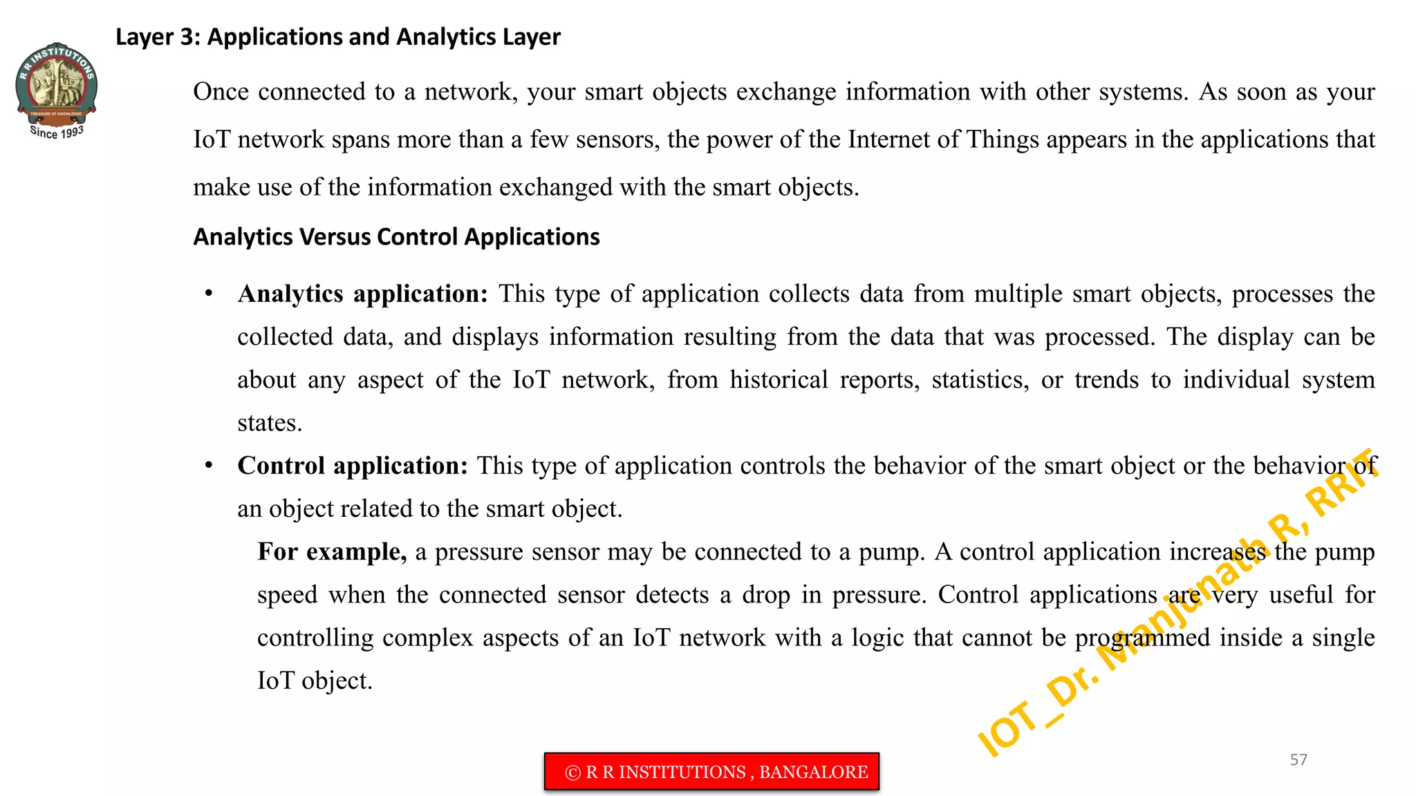 Layer 3: Applications and Analytics Layer
Once connected to a network, your smart objects exchange information with other systems. As soon as your
IoT network spans more than a few sensors, the power of the Internet of Things appears in the applications that
make use of the information exchanged with the smart objects.
Analytics Versus Control Applications
• Analytics application: This type of application collects data from multiple smart objects, processes the
collected data, and displays information resulting from the data that was processed. The display can be
about any aspect of the IoT network, from historical reports, statistics, or trends to individual system
states.
• Control application: This type of application controls the behavior of the smart object or the behavior of
an object related to the smart object.
For example, a pressure sensor may be connected to a pump. A control application increases the pump
speed when the connected sensor detects a drop in pressure. Control applications are very useful for
controlling complex aspects of an IoT network with a logic that cannot be programmed inside a single
IoT object.
57
© R R INSTITUTIONS , BANGALORE
 