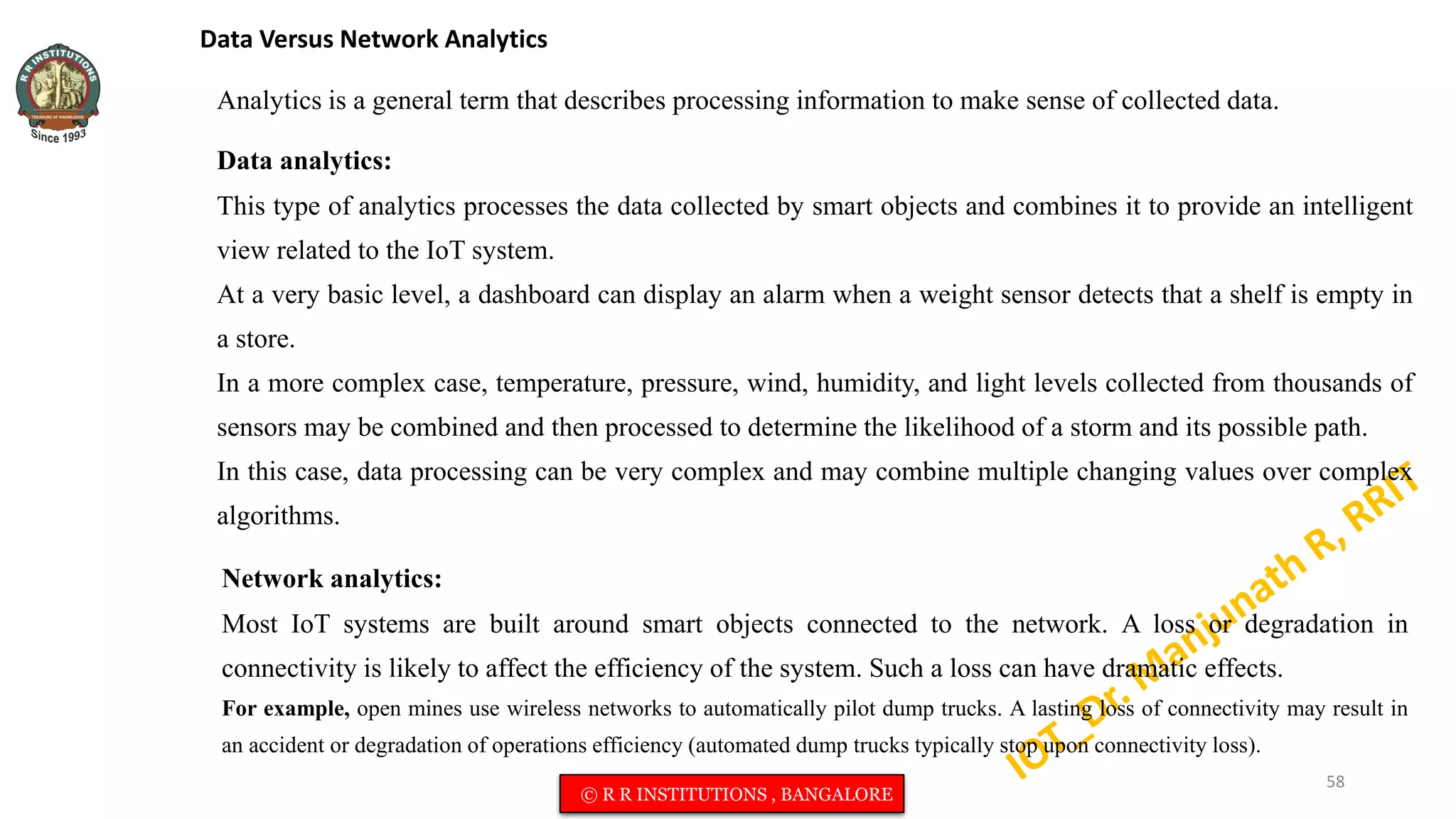 Data Versus Network Analytics
Analytics is a general term that describes processing information to make sense of collected data.
Data analytics:
This type of analytics processes the data collected by smart objects and combines it to provide an intelligent
view related to the IoT system.
At a very basic level, a dashboard can display an alarm when a weight sensor detects that a shelf is empty in
a store.
In a more complex case, temperature, pressure, wind, humidity, and light levels collected from thousands of
sensors may be combined and then processed to determine the likelihood of a storm and its possible path.
In this case, data processing can be very complex and may combine multiple changing values over complex
algorithms.
Network analytics:
Most IoT systems are built around smart objects connected to the network. A loss or degradation in
connectivity is likely to affect the efficiency of the system. Such a loss can have dramatic effects.
For example, open mines use wireless networks to automatically pilot dump trucks. A lasting loss of connectivity may result in
an accident or degradation of operations efficiency (automated dump trucks typically stop upon connectivity loss).
58
© R R INSTITUTIONS , BANGALORE
 