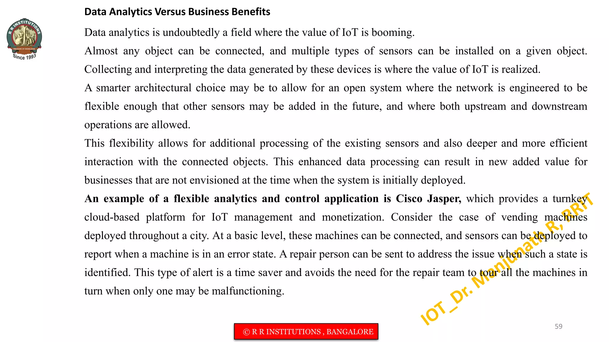 Data Analytics Versus Business Benefits
Data analytics is undoubtedly a field where the value of IoT is booming.
Almost any object can be connected, and multiple types of sensors can be installed on a given object.
Collecting and interpreting the data generated by these devices is where the value of IoT is realized.
A smarter architectural choice may be to allow for an open system where the network is engineered to be
flexible enough that other sensors may be added in the future, and where both upstream and downstream
operations are allowed.
This flexibility allows for additional processing of the existing sensors and also deeper and more efficient
interaction with the connected objects. This enhanced data processing can result in new added value for
businesses that are not envisioned at the time when the system is initially deployed.
An example of a flexible analytics and control application is Cisco Jasper, which provides a turnkey
cloud-based platform for IoT management and monetization. Consider the case of vending machines
deployed throughout a city. At a basic level, these machines can be connected, and sensors can be deployed to
report when a machine is in an error state. A repair person can be sent to address the issue when such a state is
identified. This type of alert is a time saver and avoids the need for the repair team to tour all the machines in
turn when only one may be malfunctioning.
59
© R R INSTITUTIONS , BANGALORE
 