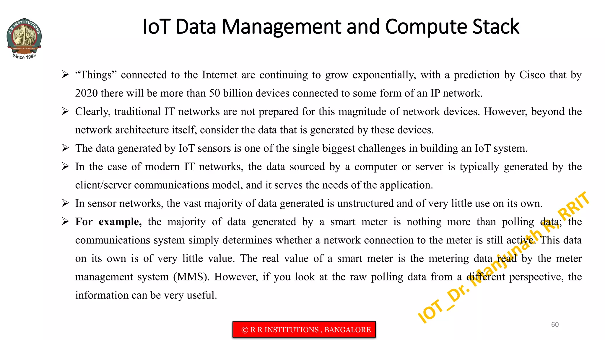 IoT Data Management and Compute Stack
 “Things” connected to the Internet are continuing to grow exponentially, with a prediction by Cisco that by
2020 there will be more than 50 billion devices connected to some form of an IP network.
 Clearly, traditional IT networks are not prepared for this magnitude of network devices. However, beyond the
network architecture itself, consider the data that is generated by these devices.
 The data generated by IoT sensors is one of the single biggest challenges in building an IoT system.
 In the case of modern IT networks, the data sourced by a computer or server is typically generated by the
client/server communications model, and it serves the needs of the application.
 In sensor networks, the vast majority of data generated is unstructured and of very little use on its own.
 For example, the majority of data generated by a smart meter is nothing more than polling data; the
communications system simply determines whether a network connection to the meter is still active. This data
on its own is of very little value. The real value of a smart meter is the metering data read by the meter
management system (MMS). However, if you look at the raw polling data from a different perspective, the
information can be very useful.
60
© R R INSTITUTIONS , BANGALORE
 