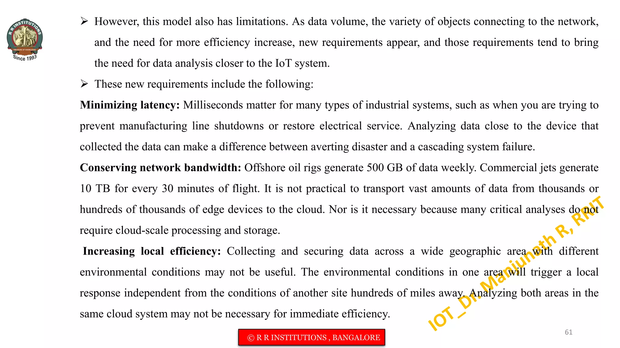  However, this model also has limitations. As data volume, the variety of objects connecting to the network,
and the need for more efficiency increase, new requirements appear, and those requirements tend to bring
the need for data analysis closer to the IoT system.
 These new requirements include the following:
Minimizing latency: Milliseconds matter for many types of industrial systems, such as when you are trying to
prevent manufacturing line shutdowns or restore electrical service. Analyzing data close to the device that
collected the data can make a difference between averting disaster and a cascading system failure.
Conserving network bandwidth: Offshore oil rigs generate 500 GB of data weekly. Commercial jets generate
10 TB for every 30 minutes of flight. It is not practical to transport vast amounts of data from thousands or
hundreds of thousands of edge devices to the cloud. Nor is it necessary because many critical analyses do not
require cloud-scale processing and storage.
Increasing local efficiency: Collecting and securing data across a wide geographic area with different
environmental conditions may not be useful. The environmental conditions in one area will trigger a local
response independent from the conditions of another site hundreds of miles away. Analyzing both areas in the
same cloud system may not be necessary for immediate efficiency.
61
© R R INSTITUTIONS , BANGALORE
 