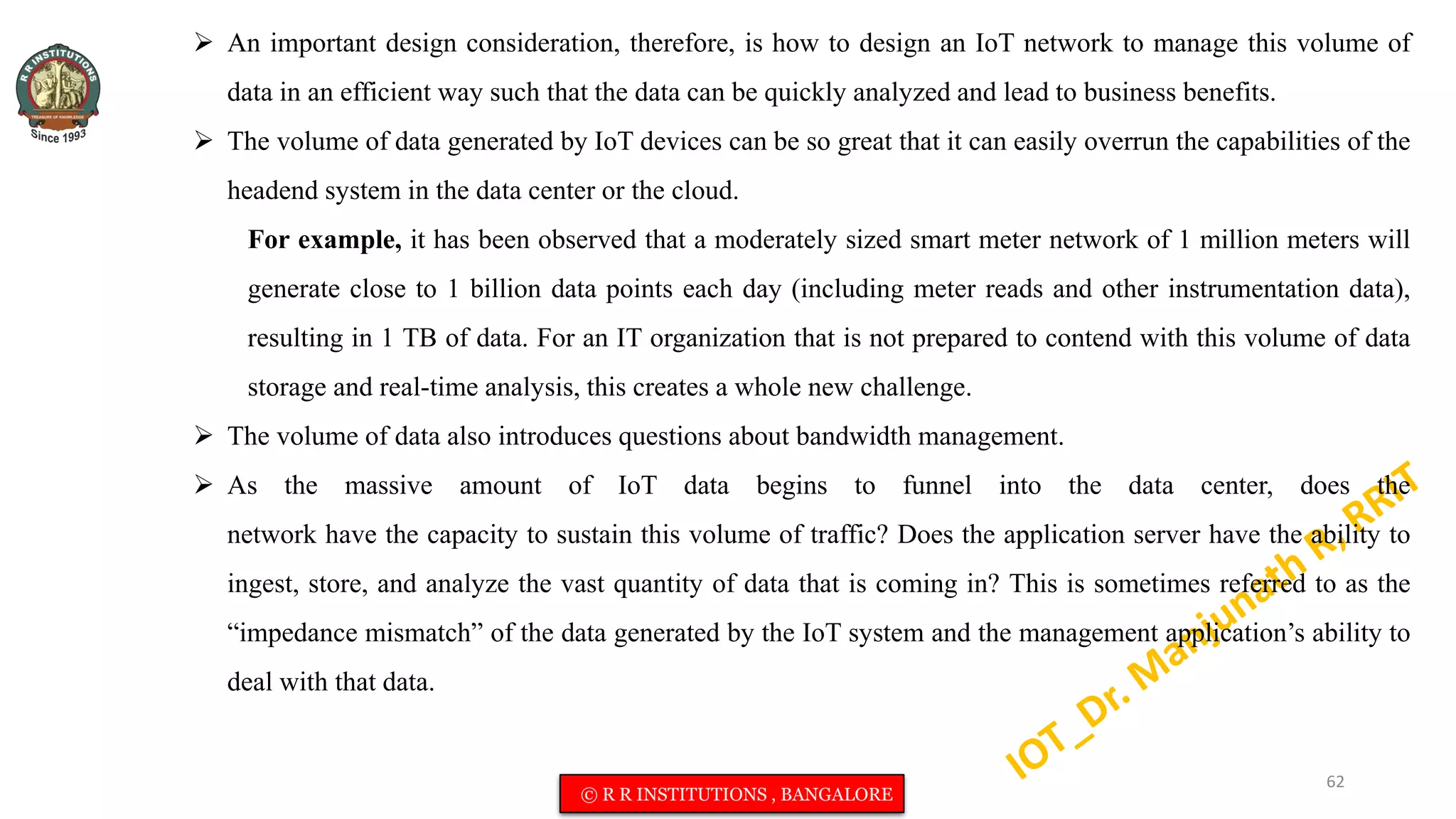  An important design consideration, therefore, is how to design an IoT network to manage this volume of
data in an efficient way such that the data can be quickly analyzed and lead to business benefits.
 The volume of data generated by IoT devices can be so great that it can easily overrun the capabilities of the
headend system in the data center or the cloud.
For example, it has been observed that a moderately sized smart meter network of 1 million meters will
generate close to 1 billion data points each day (including meter reads and other instrumentation data),
resulting in 1 TB of data. For an IT organization that is not prepared to contend with this volume of data
storage and real-time analysis, this creates a whole new challenge.
 The volume of data also introduces questions about bandwidth management.
 As the massive amount of IoT data begins to funnel into the data center, does the
network have the capacity to sustain this volume of traffic? Does the application server have the ability to
ingest, store, and analyze the vast quantity of data that is coming in? This is sometimes referred to as the
“impedance mismatch” of the data generated by the IoT system and the management application’s ability to
deal with that data.
62
© R R INSTITUTIONS , BANGALORE
 