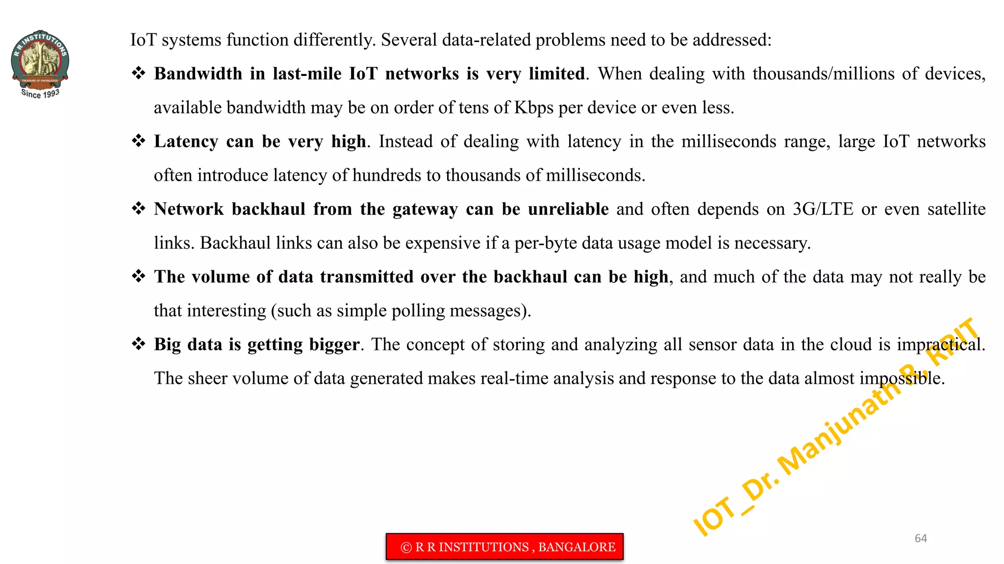 IoT systems function differently. Several data-related problems need to be addressed:
 Bandwidth in last-mile IoT networks is very limited. When dealing with thousands/millions of devices,
available bandwidth may be on order of tens of Kbps per device or even less.
 Latency can be very high. Instead of dealing with latency in the milliseconds range, large IoT networks
often introduce latency of hundreds to thousands of milliseconds.
 Network backhaul from the gateway can be unreliable and often depends on 3G/LTE or even satellite
links. Backhaul links can also be expensive if a per-byte data usage model is necessary.
 The volume of data transmitted over the backhaul can be high, and much of the data may not really be
that interesting (such as simple polling messages).
 Big data is getting bigger. The concept of storing and analyzing all sensor data in the cloud is impractical.
The sheer volume of data generated makes real-time analysis and response to the data almost impossible.
64
© R R INSTITUTIONS , BANGALORE
 
