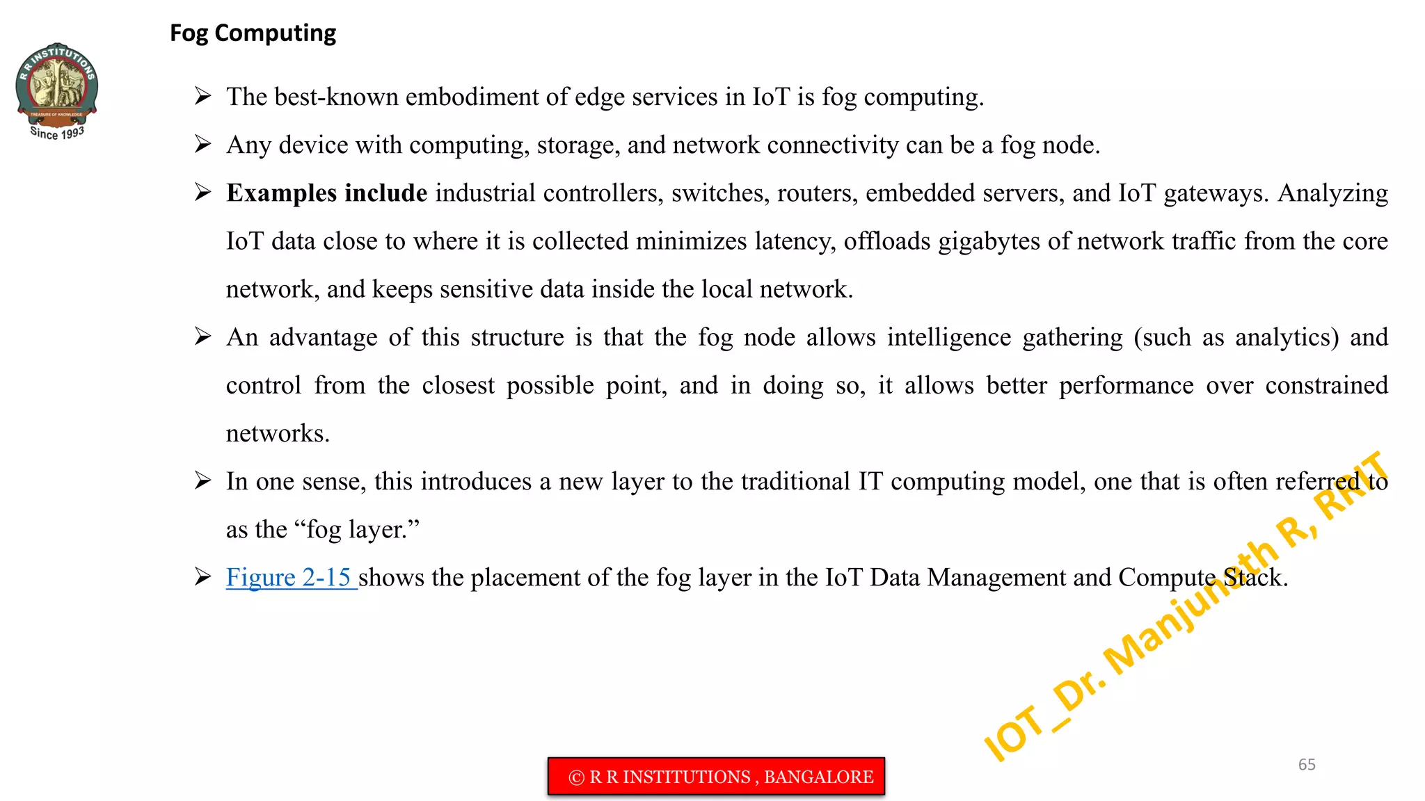 Fog Computing
 The best-known embodiment of edge services in IoT is fog computing.
 Any device with computing, storage, and network connectivity can be a fog node.
 Examples include industrial controllers, switches, routers, embedded servers, and IoT gateways. Analyzing
IoT data close to where it is collected minimizes latency, offloads gigabytes of network traffic from the core
network, and keeps sensitive data inside the local network.
 An advantage of this structure is that the fog node allows intelligence gathering (such as analytics) and
control from the closest possible point, and in doing so, it allows better performance over constrained
networks.
 In one sense, this introduces a new layer to the traditional IT computing model, one that is often referred to
as the “fog layer.”
 Figure 2-15 shows the placement of the fog layer in the IoT Data Management and Compute Stack.
65
© R R INSTITUTIONS , BANGALORE
 