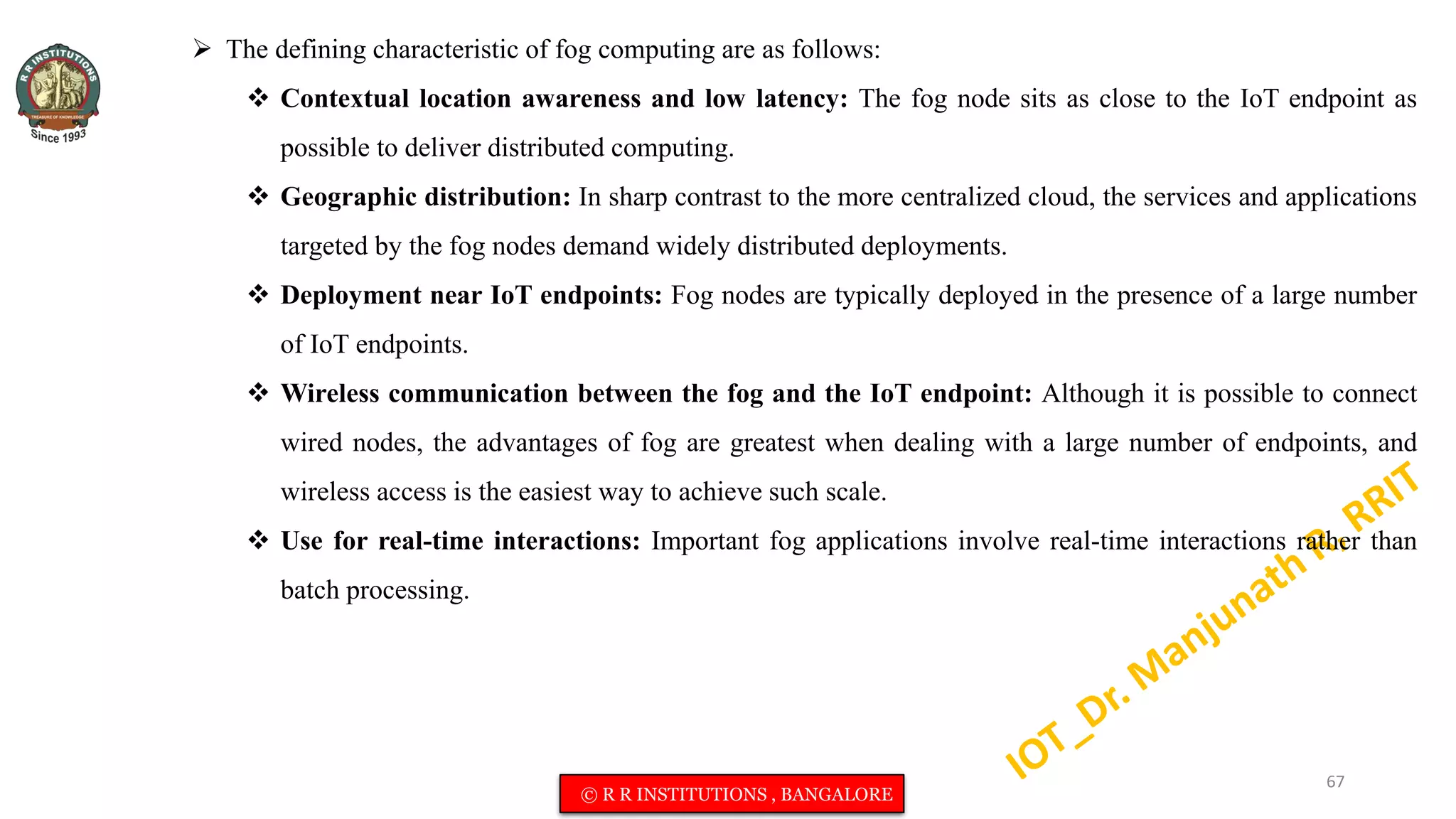  The defining characteristic of fog computing are as follows:
 Contextual location awareness and low latency: The fog node sits as close to the IoT endpoint as
possible to deliver distributed computing.
 Geographic distribution: In sharp contrast to the more centralized cloud, the services and applications
targeted by the fog nodes demand widely distributed deployments.
 Deployment near IoT endpoints: Fog nodes are typically deployed in the presence of a large number
of IoT endpoints.
 Wireless communication between the fog and the IoT endpoint: Although it is possible to connect
wired nodes, the advantages of fog are greatest when dealing with a large number of endpoints, and
wireless access is the easiest way to achieve such scale.
 Use for real-time interactions: Important fog applications involve real-time interactions rather than
batch processing.
67
© R R INSTITUTIONS , BANGALORE
 