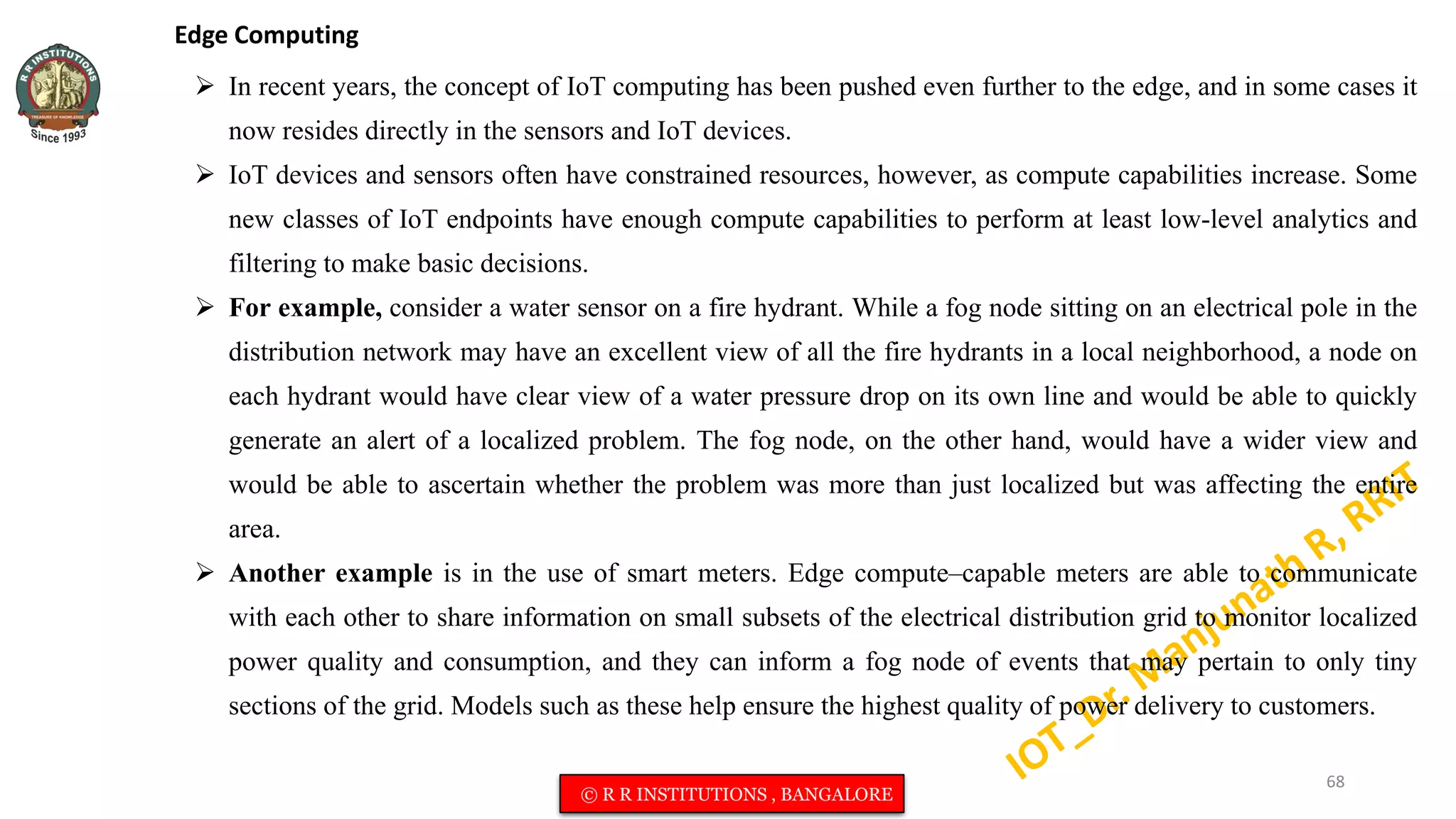 Edge Computing
 In recent years, the concept of IoT computing has been pushed even further to the edge, and in some cases it
now resides directly in the sensors and IoT devices.
 IoT devices and sensors often have constrained resources, however, as compute capabilities increase. Some
new classes of IoT endpoints have enough compute capabilities to perform at least low-level analytics and
filtering to make basic decisions.
 For example, consider a water sensor on a fire hydrant. While a fog node sitting on an electrical pole in the
distribution network may have an excellent view of all the fire hydrants in a local neighborhood, a node on
each hydrant would have clear view of a water pressure drop on its own line and would be able to quickly
generate an alert of a localized problem. The fog node, on the other hand, would have a wider view and
would be able to ascertain whether the problem was more than just localized but was affecting the entire
area.
 Another example is in the use of smart meters. Edge compute–capable meters are able to communicate
with each other to share information on small subsets of the electrical distribution grid to monitor localized
power quality and consumption, and they can inform a fog node of events that may pertain to only tiny
sections of the grid. Models such as these help ensure the highest quality of power delivery to customers.
68
© R R INSTITUTIONS , BANGALORE
 