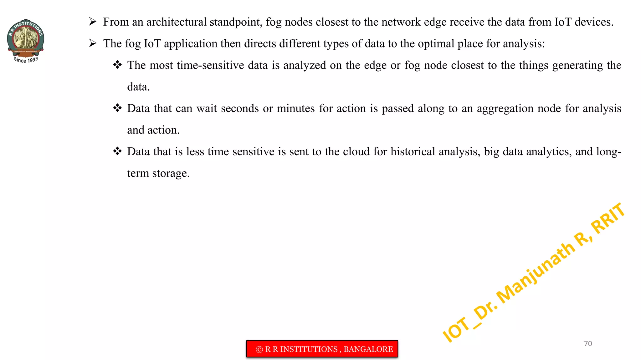  From an architectural standpoint, fog nodes closest to the network edge receive the data from IoT devices.
 The fog IoT application then directs different types of data to the optimal place for analysis:
 The most time-sensitive data is analyzed on the edge or fog node closest to the things generating the
data.
 Data that can wait seconds or minutes for action is passed along to an aggregation node for analysis
and action.
 Data that is less time sensitive is sent to the cloud for historical analysis, big data analytics, and long-
term storage.
70
© R R INSTITUTIONS , BANGALORE
 
