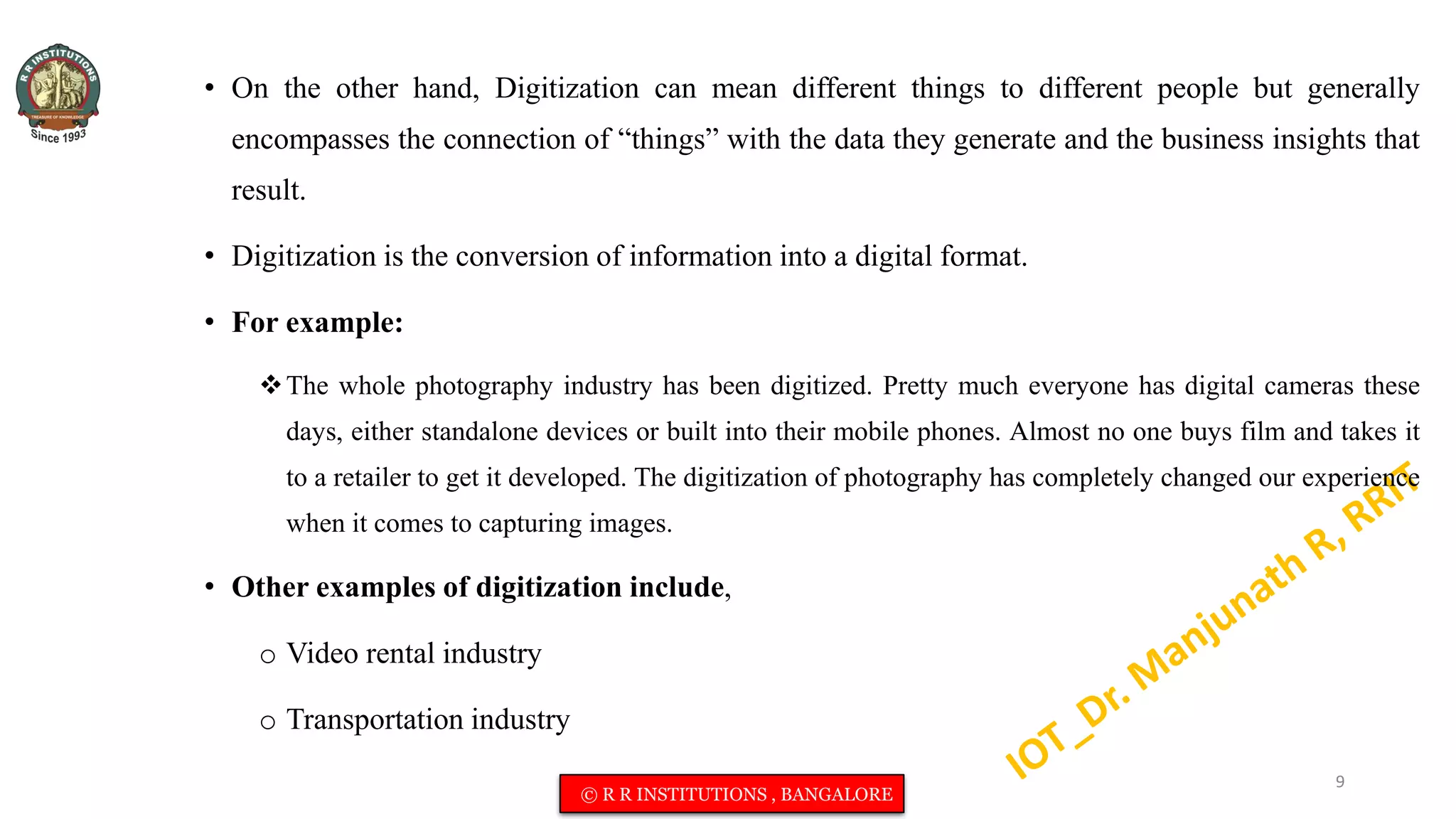 • On the other hand, Digitization can mean different things to different people but generally
encompasses the connection of “things” with the data they generate and the business insights that
result.
• Digitization is the conversion of information into a digital format.
• For example:
The whole photography industry has been digitized. Pretty much everyone has digital cameras these
days, either standalone devices or built into their mobile phones. Almost no one buys film and takes it
to a retailer to get it developed. The digitization of photography has completely changed our experience
when it comes to capturing images.
• Other examples of digitization include,
o Video rental industry
o Transportation industry
9
© R R INSTITUTIONS , BANGALORE
 