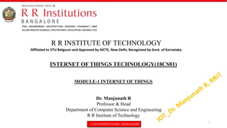 © R R INSTITUTIONS , BANGALORE
INTERNET OF THINGS TECHNOLOGY(18CS81)
MODULE-1 INTERNET OF THINGS
R R INSTITUTE OF TECHNOLOGY
Affiliated to VTU Belgaum and Approved by AICTE, New Delhi, Recognized by Govt. of Karnataka,
Dr. Manjunath R
Professor & Head
Department of Computer Science and Engineering
R R Institute of Technology
1
 