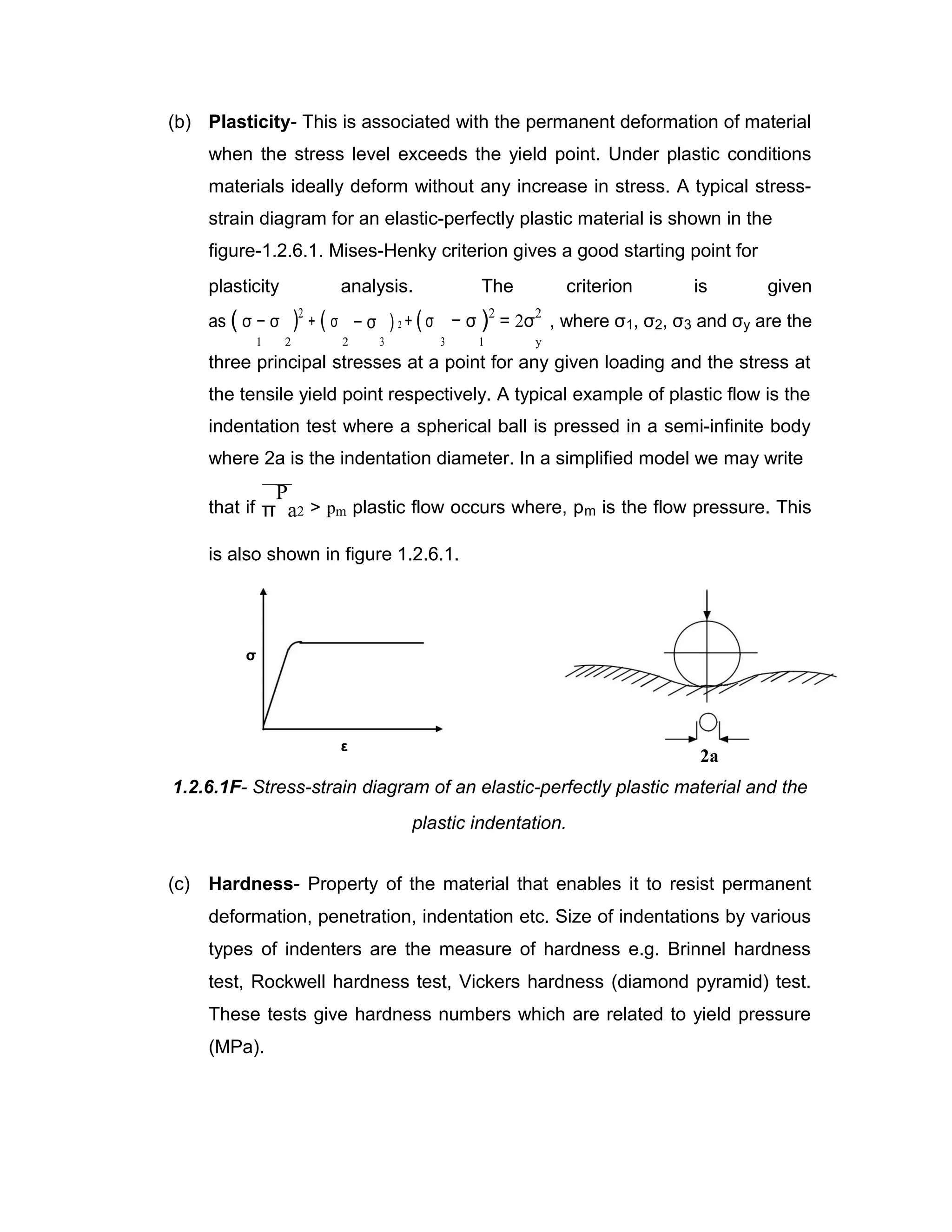 (b) Plasticity- This is associated with the permanent deformation of material
when the stress level exceeds the yield point. Under plastic conditions
materials ideally deform without any increase in stress. A typical stress-
strain diagram for an elastic-perfectly plastic material is shown in the
figure-1.2.6.1. Mises-Henky criterion gives a good starting point for
plasticity analysis. The criterion is given
as ( σ − σ
2
)2
+ ( σ
2
− σ
3
) 2 + ( σ
3
− σ )2
= 2σ
2
, where σ1, σ2, σ3 and σy are the
1 1 y
three principal stresses at a point for any given loading and the stress at
the tensile yield point respectively. A typical example of plastic flow is the
indentation test where a spherical ball is pressed in a semi-infinite body
where 2a is the indentation diameter. In a simplified model we may write
that if π
P
a2 > pm plastic flow occurs where, pm is the flow pressure. This
is also shown in figure 1.2.6.1.
σ
ε
2a
1.2.6.1F- Stress-strain diagram of an elastic-perfectly plastic material and the
plastic indentation.
(c) Hardness- Property of the material that enables it to resist permanent
deformation, penetration, indentation etc. Size of indentations by various
types of indenters are the measure of hardness e.g. Brinnel hardness
test, Rockwell hardness test, Vickers hardness (diamond pyramid) test.
These tests give hardness numbers which are related to yield pressure
(MPa).
 