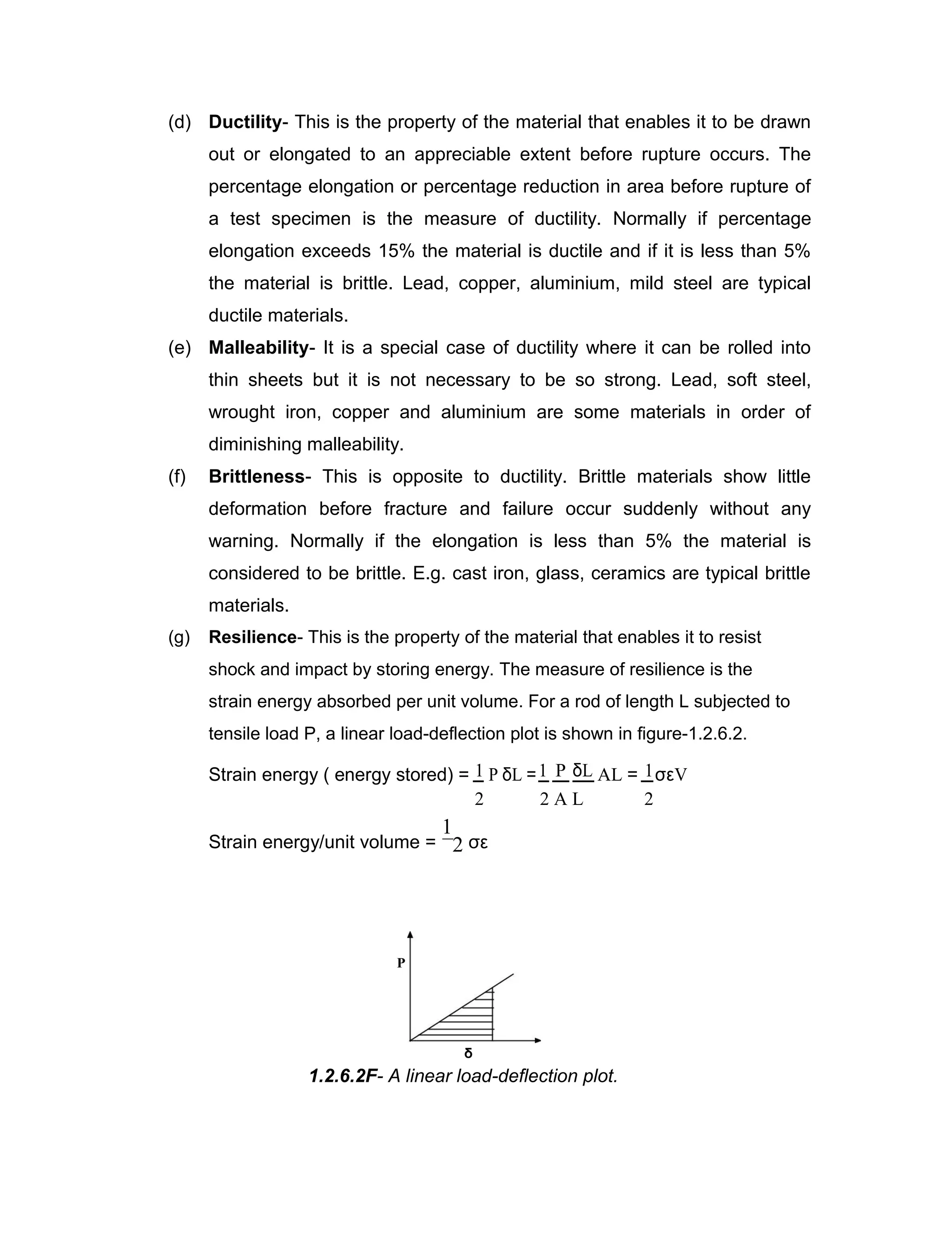 (d) Ductility- This is the property of the material that enables it to be drawn
out or elongated to an appreciable extent before rupture occurs. The
percentage elongation or percentage reduction in area before rupture of
a test specimen is the measure of ductility. Normally if percentage
elongation exceeds 15% the material is ductile and if it is less than 5%
the material is brittle. Lead, copper, aluminium, mild steel are typical
ductile materials.
(e) Malleability- It is a special case of ductility where it can be rolled into
thin sheets but it is not necessary to be so strong. Lead, soft steel,
wrought iron, copper and aluminium are some materials in order of
diminishing malleability.
(f) Brittleness- This is opposite to ductility. Brittle materials show little
deformation before fracture and failure occur suddenly without any
warning. Normally if the elongation is less than 5% the material is
considered to be brittle. E.g. cast iron, glass, ceramics are typical brittle
materials.
(g) Resilience- This is the property of the material that enables it to resist
shock and impact by storing energy. The measure of resilience is the
strain energy absorbed per unit volume. For a rod of length L subjected to
tensile load P, a linear load-deflection plot is shown in figure-1.2.6.2.
Strain energy ( energy stored) = 1 P δL =1 P δL AL = 1σεV
2 22 A L
Strain energy/unit volume =
1
2 σε
P
δ
1.2.6.2F- A linear load-deflection plot.
 