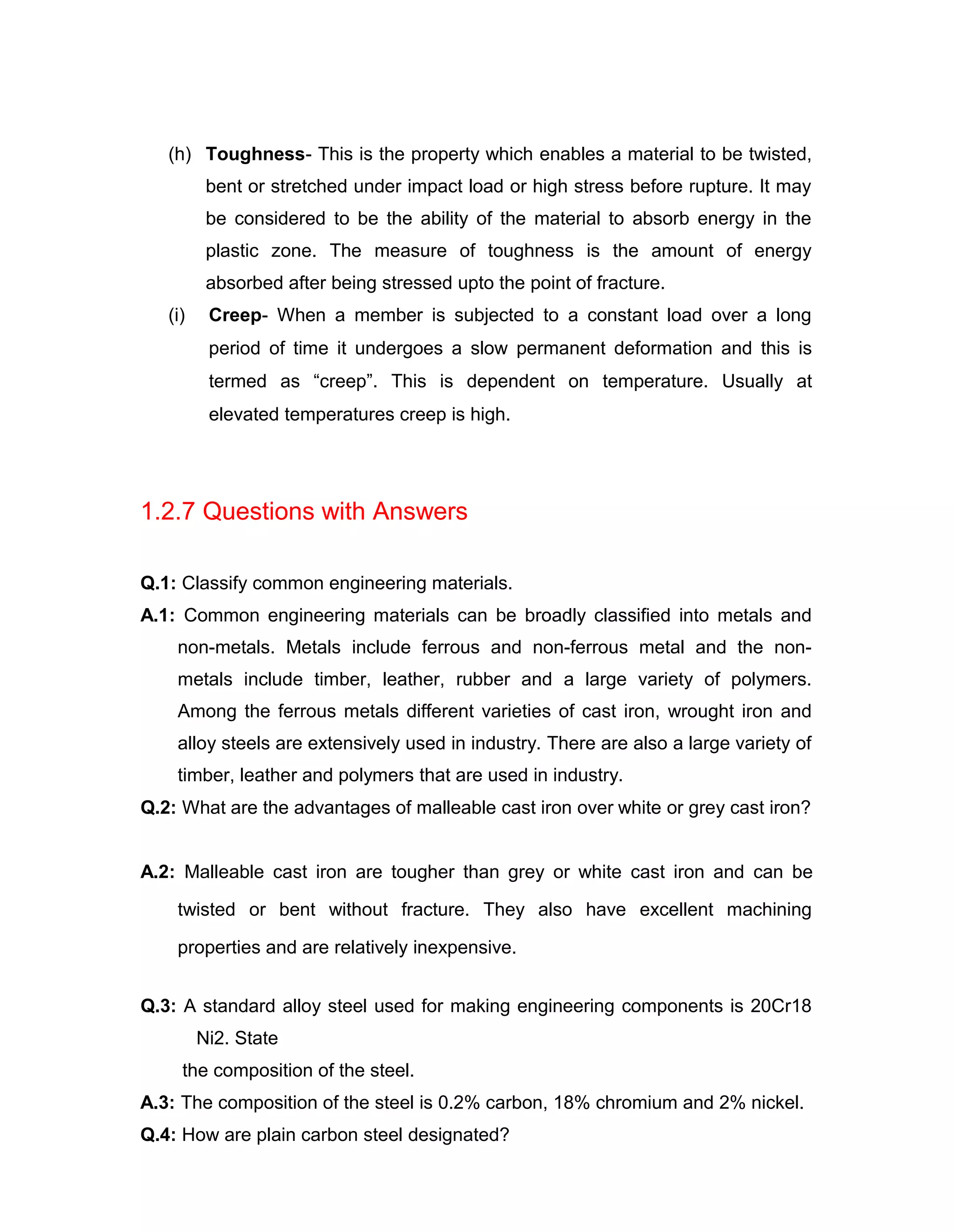 (h) Toughness- This is the property which enables a material to be twisted,
bent or stretched under impact load or high stress before rupture. It may
be considered to be the ability of the material to absorb energy in the
plastic zone. The measure of toughness is the amount of energy
absorbed after being stressed upto the point of fracture.
(i) Creep- When a member is subjected to a constant load over a long
period of time it undergoes a slow permanent deformation and this is
termed as “creep”. This is dependent on temperature. Usually at
elevated temperatures creep is high.
1.2.7 Questions with Answers
Q.1: Classify common engineering materials.
A.1: Common engineering materials can be broadly classified into metals and
non-metals. Metals include ferrous and non-ferrous metal and the non-
metals include timber, leather, rubber and a large variety of polymers.
Among the ferrous metals different varieties of cast iron, wrought iron and
alloy steels are extensively used in industry. There are also a large variety of
timber, leather and polymers that are used in industry.
Q.2: What are the advantages of malleable cast iron over white or grey cast iron?
A.2: Malleable cast iron are tougher than grey or white cast iron and can be
twisted or bent without fracture. They also have excellent machining
properties and are relatively inexpensive.
Q.3: A standard alloy steel used for making engineering components is 20Cr18
Ni2. State
the composition of the steel.
A.3: The composition of the steel is 0.2% carbon, 18% chromium and 2% nickel.
Q.4: How are plain carbon steel designated?
 