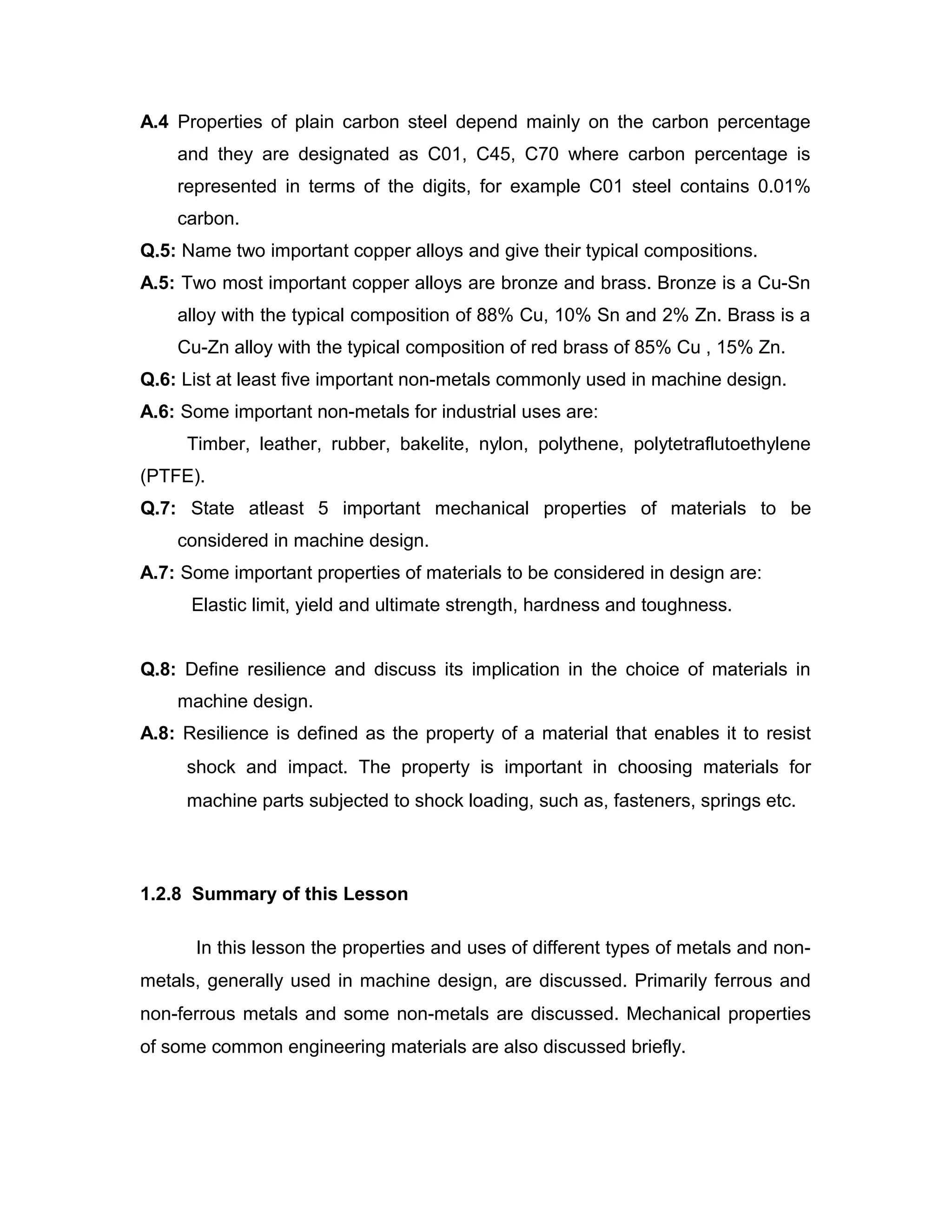 A.4 Properties of plain carbon steel depend mainly on the carbon percentage
and they are designated as C01, C45, C70 where carbon percentage is
represented in terms of the digits, for example C01 steel contains 0.01%
carbon.
Q.5: Name two important copper alloys and give their typical compositions.
A.5: Two most important copper alloys are bronze and brass. Bronze is a Cu-Sn
alloy with the typical composition of 88% Cu, 10% Sn and 2% Zn. Brass is a
Cu-Zn alloy with the typical composition of red brass of 85% Cu , 15% Zn.
Q.6: List at least five important non-metals commonly used in machine design.
A.6: Some important non-metals for industrial uses are:
Timber, leather, rubber, bakelite, nylon, polythene, polytetraflutoethylene
(PTFE).
Q.7: State atleast 5 important mechanical properties of materials to be
considered in machine design.
A.7: Some important properties of materials to be considered in design are:
Elastic limit, yield and ultimate strength, hardness and toughness.
Q.8: Define resilience and discuss its implication in the choice of materials in
machine design.
A.8: Resilience is defined as the property of a material that enables it to resist
shock and impact. The property is important in choosing materials for
machine parts subjected to shock loading, such as, fasteners, springs etc.
1.2.8 Summary of this Lesson
In this lesson the properties and uses of different types of metals and non-
metals, generally used in machine design, are discussed. Primarily ferrous and
non-ferrous metals and some non-metals are discussed. Mechanical properties
of some common engineering materials are also discussed briefly.
 