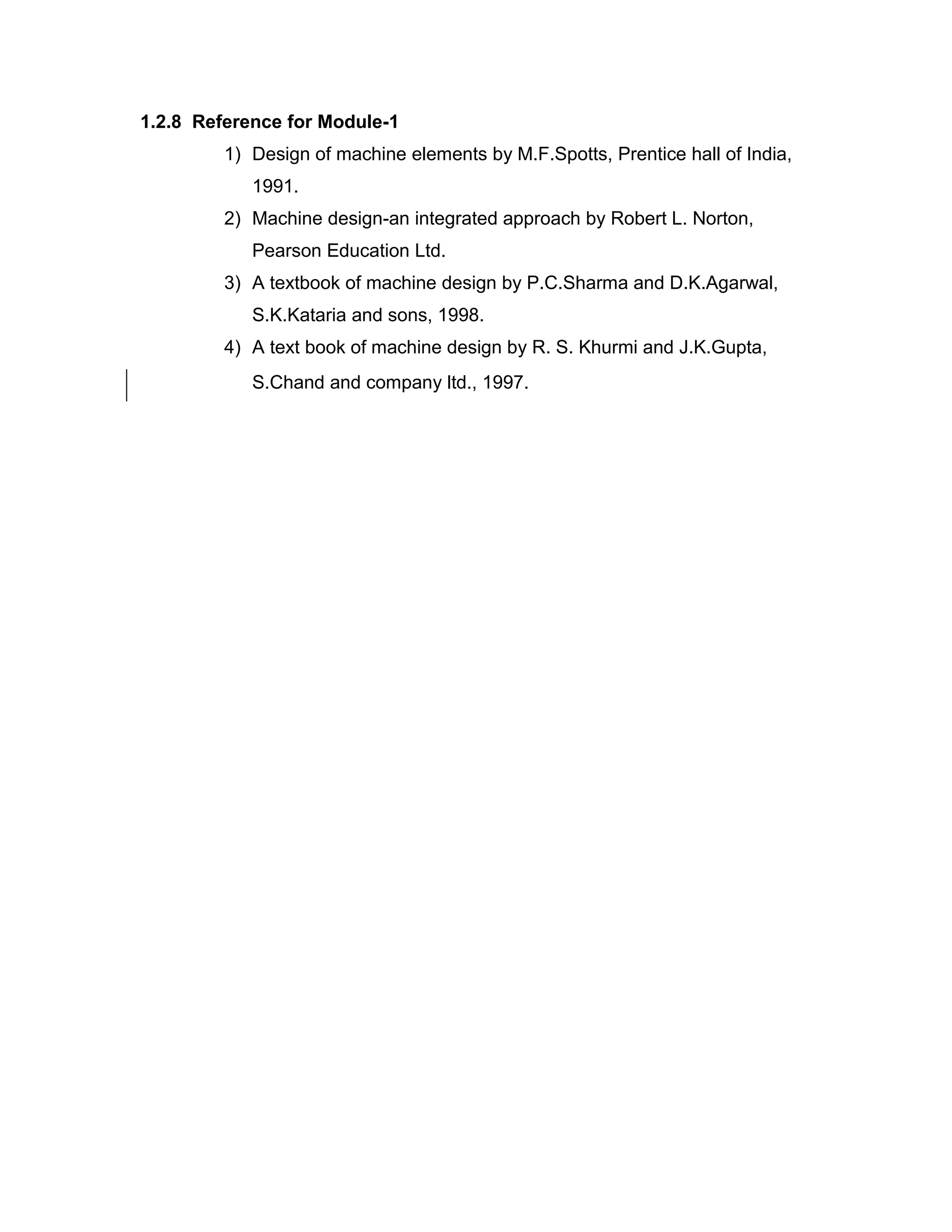 1.2.8 Reference for Module-1
1) Design of machine elements by M.F.Spotts, Prentice hall of India,
1991.
2) Machine design-an integrated approach by Robert L. Norton,
Pearson Education Ltd.
3) A textbook of machine design by P.C.Sharma and D.K.Agarwal,
S.K.Kataria and sons, 1998.
4) A text book of machine design by R. S. Khurmi and J.K.Gupta,
S.Chand and company ltd., 1997.
 
