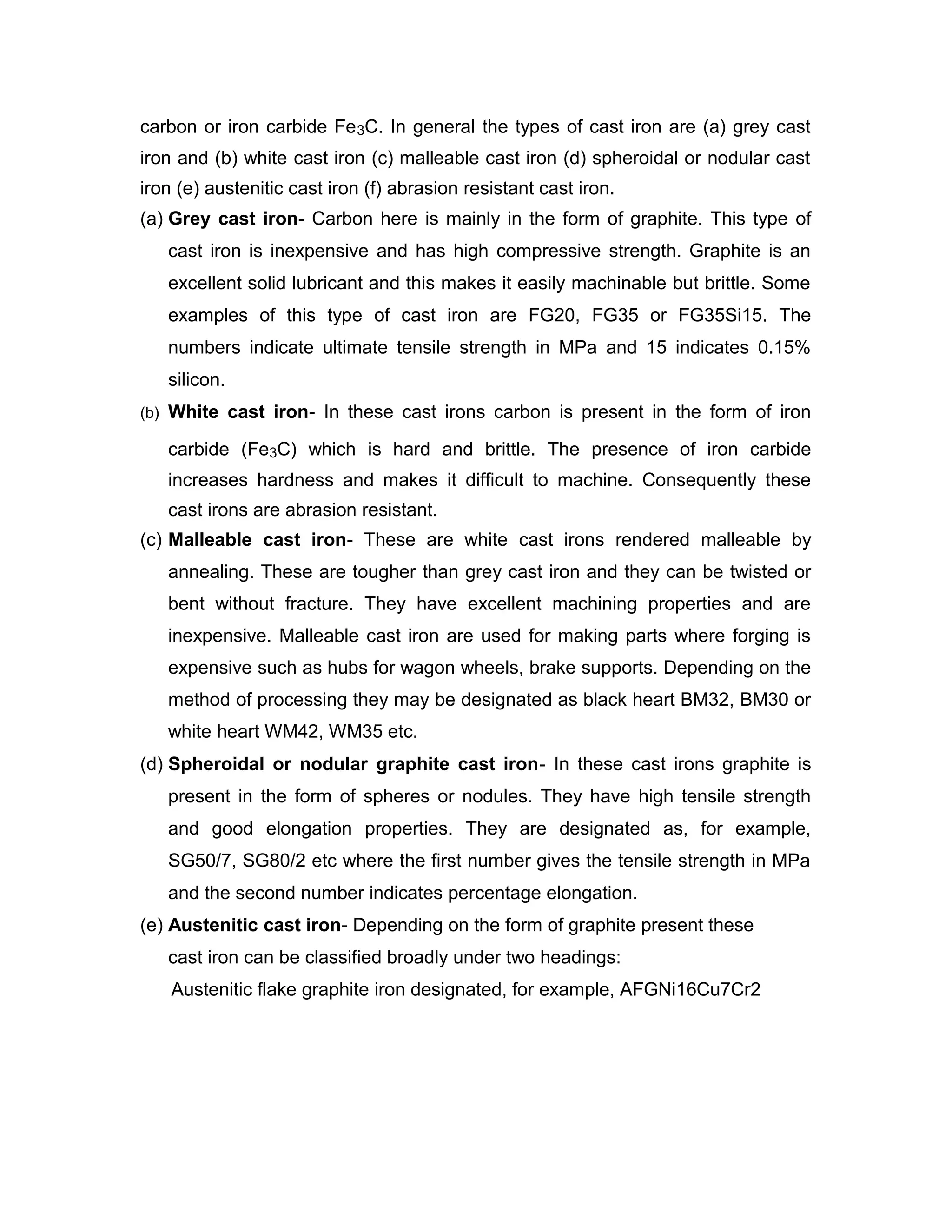 carbon or iron carbide Fe3C. In general the types of cast iron are (a) grey cast
iron and (b) white cast iron (c) malleable cast iron (d) spheroidal or nodular cast
iron (e) austenitic cast iron (f) abrasion resistant cast iron.
(a) Grey cast iron- Carbon here is mainly in the form of graphite. This type of
cast iron is inexpensive and has high compressive strength. Graphite is an
excellent solid lubricant and this makes it easily machinable but brittle. Some
examples of this type of cast iron are FG20, FG35 or FG35Si15. The
numbers indicate ultimate tensile strength in MPa and 15 indicates 0.15%
silicon.
(b) White cast iron- In these cast irons carbon is present in the form of iron
carbide (Fe3C) which is hard and brittle. The presence of iron carbide
increases hardness and makes it difficult to machine. Consequently these
cast irons are abrasion resistant.
(c) Malleable cast iron- These are white cast irons rendered malleable by
annealing. These are tougher than grey cast iron and they can be twisted or
bent without fracture. They have excellent machining properties and are
inexpensive. Malleable cast iron are used for making parts where forging is
expensive such as hubs for wagon wheels, brake supports. Depending on the
method of processing they may be designated as black heart BM32, BM30 or
white heart WM42, WM35 etc.
(d) Spheroidal or nodular graphite cast iron- In these cast irons graphite is
present in the form of spheres or nodules. They have high tensile strength
and good elongation properties. They are designated as, for example,
SG50/7, SG80/2 etc where the first number gives the tensile strength in MPa
and the second number indicates percentage elongation.
(e) Austenitic cast iron- Depending on the form of graphite present these
cast iron can be classified broadly under two headings:
Austenitic flake graphite iron designated, for example, AFGNi16Cu7Cr2
 