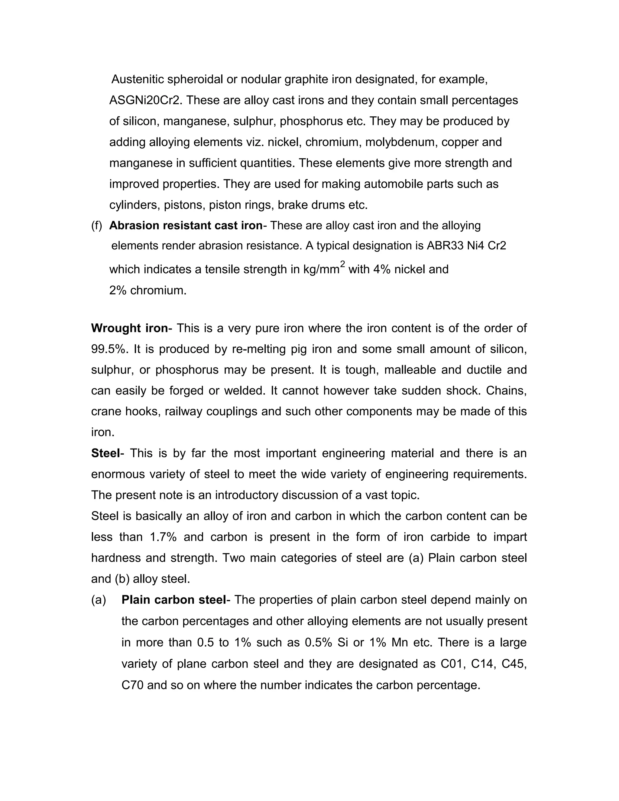 Austenitic spheroidal or nodular graphite iron designated, for example,
ASGNi20Cr2. These are alloy cast irons and they contain small percentages
of silicon, manganese, sulphur, phosphorus etc. They may be produced by
adding alloying elements viz. nickel, chromium, molybdenum, copper and
manganese in sufficient quantities. These elements give more strength and
improved properties. They are used for making automobile parts such as
cylinders, pistons, piston rings, brake drums etc.
(f) Abrasion resistant cast iron- These are alloy cast iron and the alloying
elements render abrasion resistance. A typical designation is ABR33 Ni4 Cr2
which indicates a tensile strength in kg/mm
2
with 4% nickel and
2% chromium.
Wrought iron- This is a very pure iron where the iron content is of the order of
99.5%. It is produced by re-melting pig iron and some small amount of silicon,
sulphur, or phosphorus may be present. It is tough, malleable and ductile and
can easily be forged or welded. It cannot however take sudden shock. Chains,
crane hooks, railway couplings and such other components may be made of this
iron.
Steel- This is by far the most important engineering material and there is an
enormous variety of steel to meet the wide variety of engineering requirements.
The present note is an introductory discussion of a vast topic.
Steel is basically an alloy of iron and carbon in which the carbon content can be
less than 1.7% and carbon is present in the form of iron carbide to impart
hardness and strength. Two main categories of steel are (a) Plain carbon steel
and (b) alloy steel.
(a) Plain carbon steel- The properties of plain carbon steel depend mainly on
the carbon percentages and other alloying elements are not usually present
in more than 0.5 to 1% such as 0.5% Si or 1% Mn etc. There is a large
variety of plane carbon steel and they are designated as C01, C14, C45,
C70 and so on where the number indicates the carbon percentage.
 