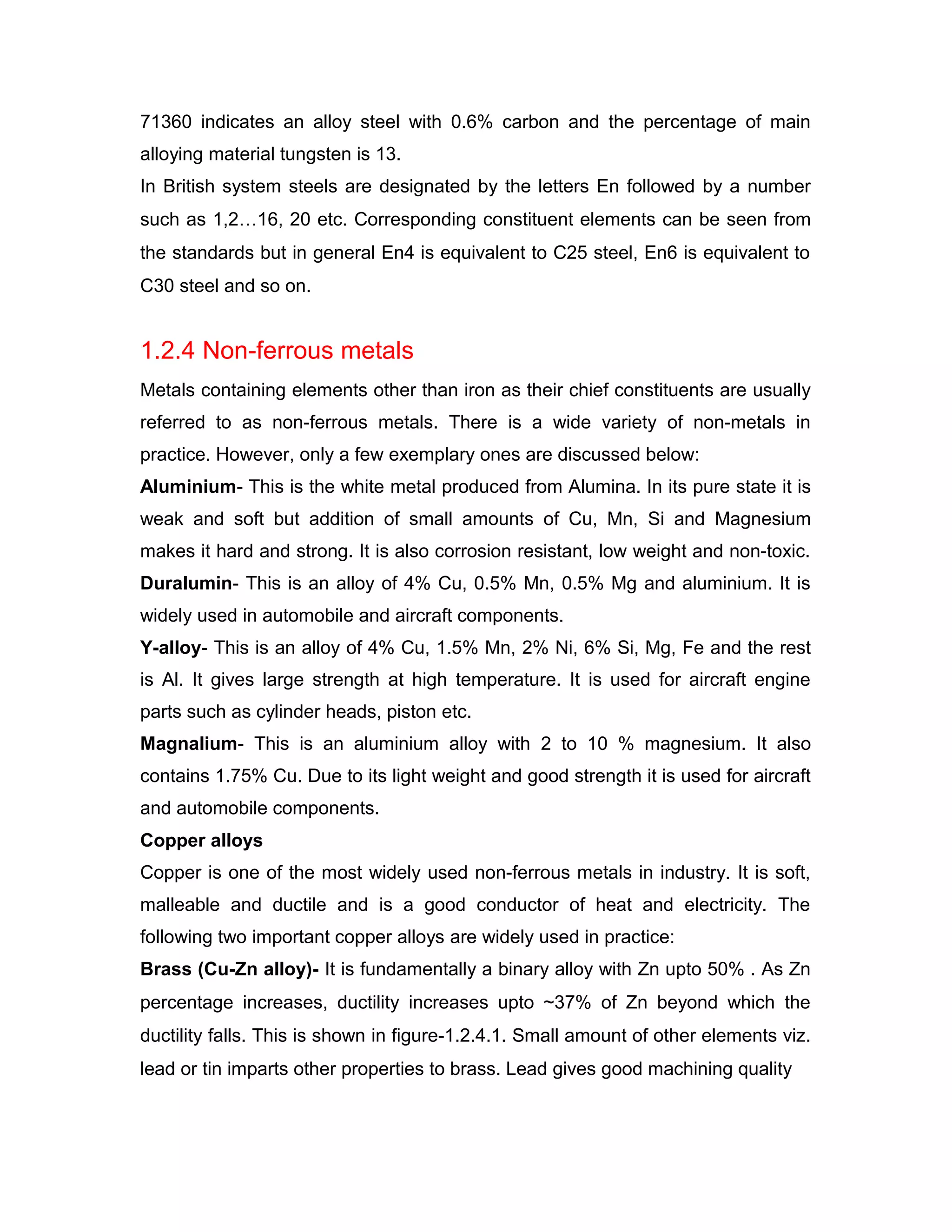 71360 indicates an alloy steel with 0.6% carbon and the percentage of main
alloying material tungsten is 13.
In British system steels are designated by the letters En followed by a number
such as 1,2…16, 20 etc. Corresponding constituent elements can be seen from
the standards but in general En4 is equivalent to C25 steel, En6 is equivalent to
C30 steel and so on.
1.2.4 Non-ferrous metals
Metals containing elements other than iron as their chief constituents are usually
referred to as non-ferrous metals. There is a wide variety of non-metals in
practice. However, only a few exemplary ones are discussed below:
Aluminium- This is the white metal produced from Alumina. In its pure state it is
weak and soft but addition of small amounts of Cu, Mn, Si and Magnesium
makes it hard and strong. It is also corrosion resistant, low weight and non-toxic.
Duralumin- This is an alloy of 4% Cu, 0.5% Mn, 0.5% Mg and aluminium. It is
widely used in automobile and aircraft components.
Y-alloy- This is an alloy of 4% Cu, 1.5% Mn, 2% Ni, 6% Si, Mg, Fe and the rest
is Al. It gives large strength at high temperature. It is used for aircraft engine
parts such as cylinder heads, piston etc.
Magnalium- This is an aluminium alloy with 2 to 10 % magnesium. It also
contains 1.75% Cu. Due to its light weight and good strength it is used for aircraft
and automobile components.
Copper alloys
Copper is one of the most widely used non-ferrous metals in industry. It is soft,
malleable and ductile and is a good conductor of heat and electricity. The
following two important copper alloys are widely used in practice:
Brass (Cu-Zn alloy)- It is fundamentally a binary alloy with Zn upto 50% . As Zn
percentage increases, ductility increases upto ~37% of Zn beyond which the
ductility falls. This is shown in figure-1.2.4.1. Small amount of other elements viz.
lead or tin imparts other properties to brass. Lead gives good machining quality
 