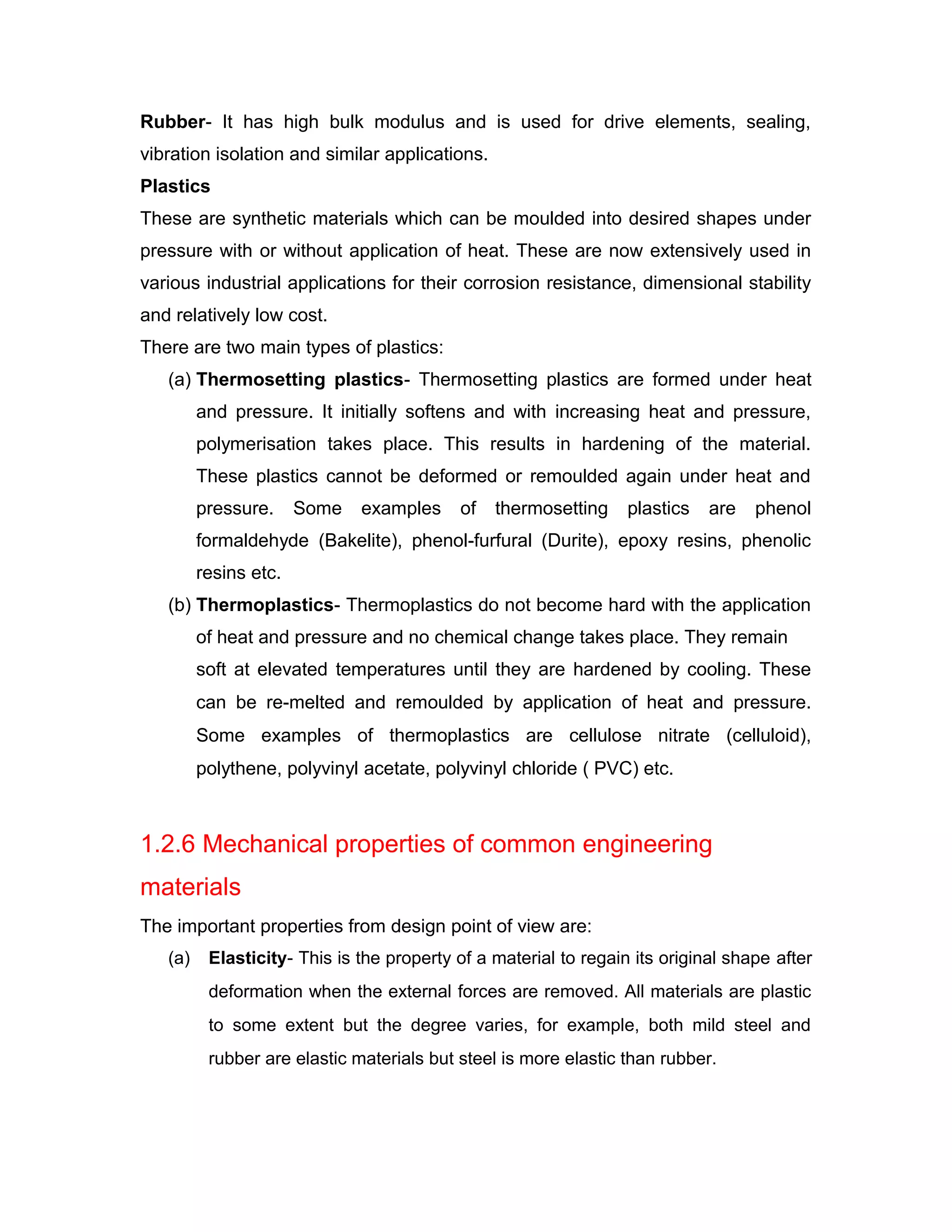 Rubber- It has high bulk modulus and is used for drive elements, sealing,
vibration isolation and similar applications.
Plastics
These are synthetic materials which can be moulded into desired shapes under
pressure with or without application of heat. These are now extensively used in
various industrial applications for their corrosion resistance, dimensional stability
and relatively low cost.
There are two main types of plastics:
(a) Thermosetting plastics- Thermosetting plastics are formed under heat
and pressure. It initially softens and with increasing heat and pressure,
polymerisation takes place. This results in hardening of the material.
These plastics cannot be deformed or remoulded again under heat and
pressure. Some examples of thermosetting plastics are phenol
formaldehyde (Bakelite), phenol-furfural (Durite), epoxy resins, phenolic
resins etc.
(b) Thermoplastics- Thermoplastics do not become hard with the application
of heat and pressure and no chemical change takes place. They remain
soft at elevated temperatures until they are hardened by cooling. These
can be re-melted and remoulded by application of heat and pressure.
Some examples of thermoplastics are cellulose nitrate (celluloid),
polythene, polyvinyl acetate, polyvinyl chloride ( PVC) etc.
1.2.6 Mechanical properties of common engineering
materials
The important properties from design point of view are:
(a) Elasticity- This is the property of a material to regain its original shape after
deformation when the external forces are removed. All materials are plastic
to some extent but the degree varies, for example, both mild steel and
rubber are elastic materials but steel is more elastic than rubber.
 