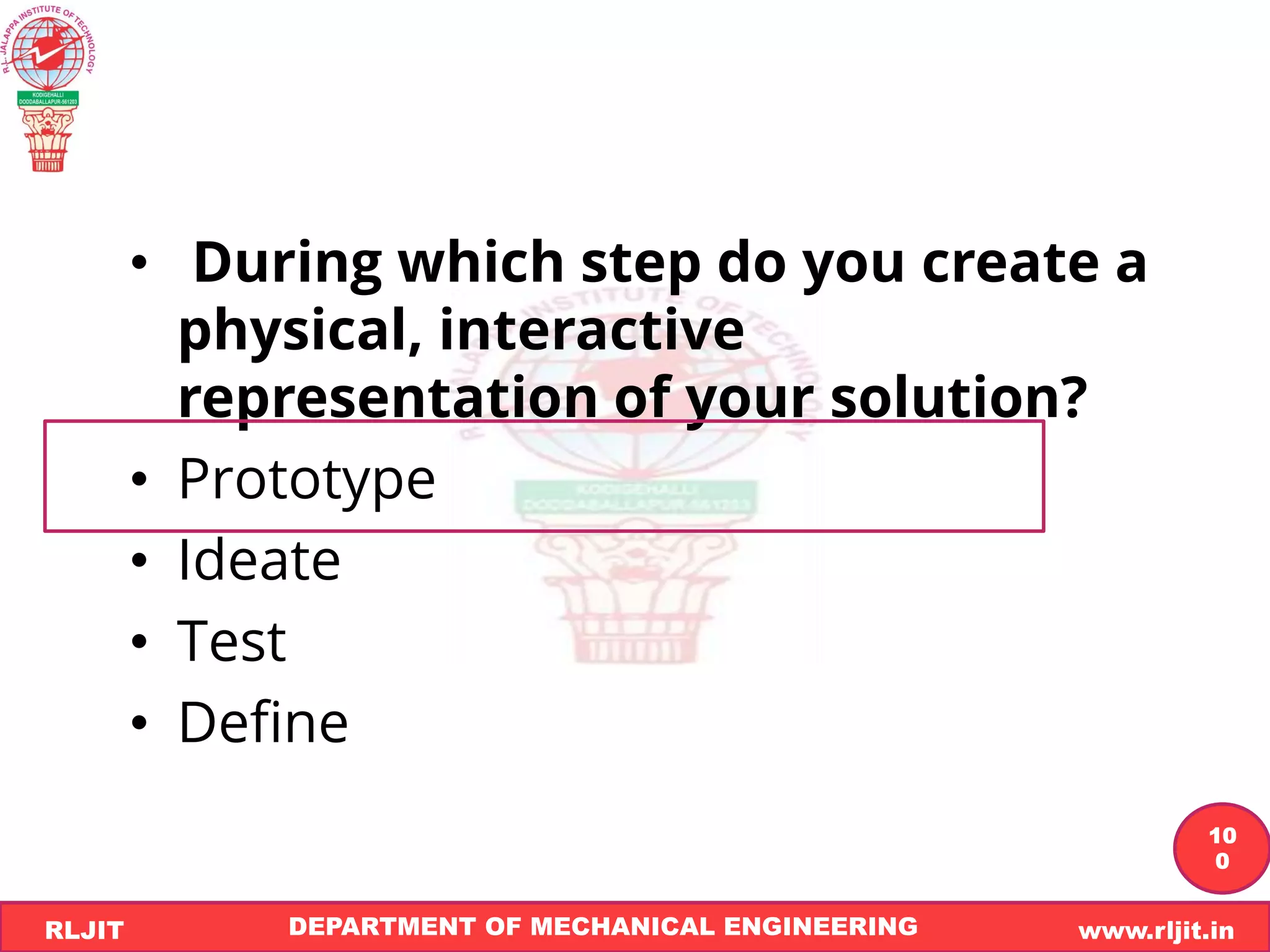 DEPARTMENT OF MECHANICAL ENGINEERING www.rljit.in
RLJIT
R
L
J
I
T
10
0
• During which step do you create a
physical, interactive
representation of your solution?
• Prototype
• Ideate
• Test
• Define
 