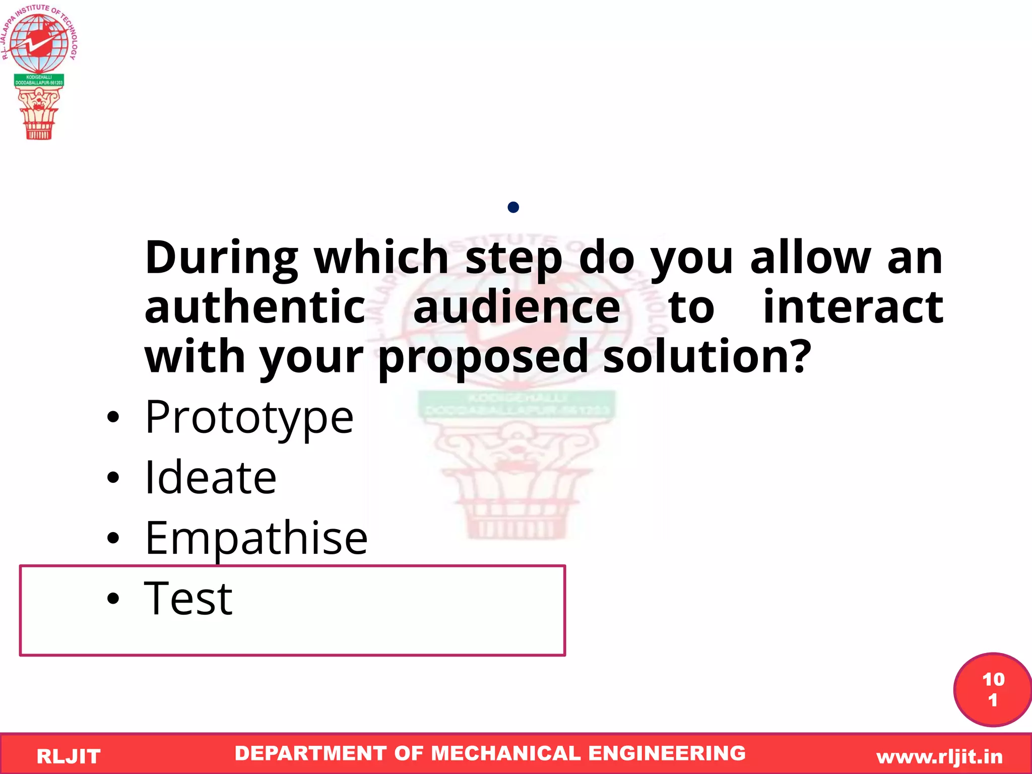 DEPARTMENT OF MECHANICAL ENGINEERING www.rljit.in
RLJIT
R
L
J
I
T
10
1
•
During which step do you allow an
authentic audience to interact
with your proposed solution?
• Prototype
• Ideate
• Empathise
• Test
 