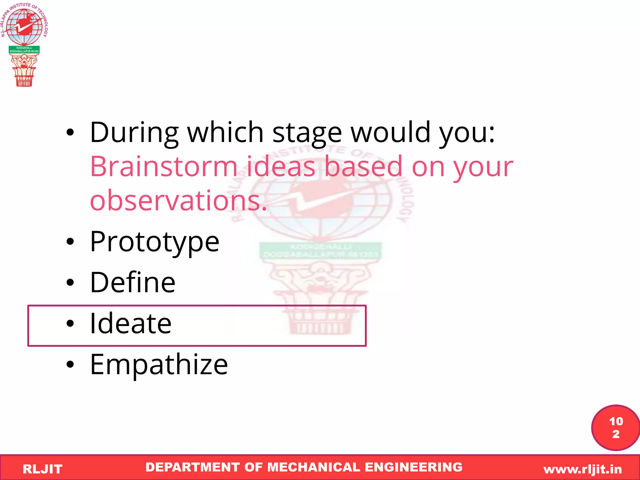 DEPARTMENT OF MECHANICAL ENGINEERING www.rljit.in
RLJIT
R
L
J
I
T
10
2
• During which stage would you:
Brainstorm ideas based on your
observations.
• Prototype
• Define
• Ideate
• Empathize
 