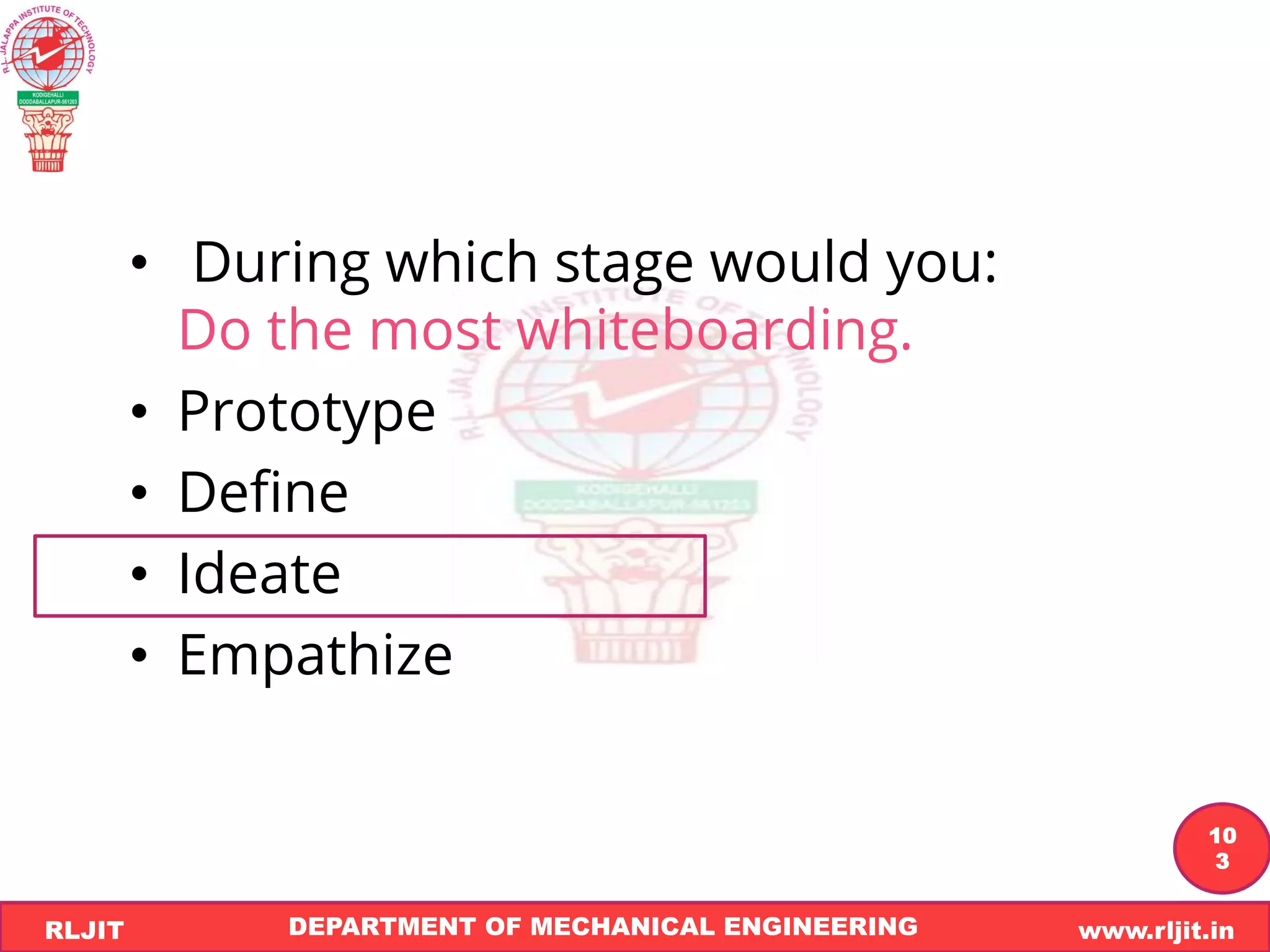 DEPARTMENT OF MECHANICAL ENGINEERING www.rljit.in
RLJIT
R
L
J
I
T
10
3
• During which stage would you:
Do the most whiteboarding.
• Prototype
• Define
• Ideate
• Empathize
 