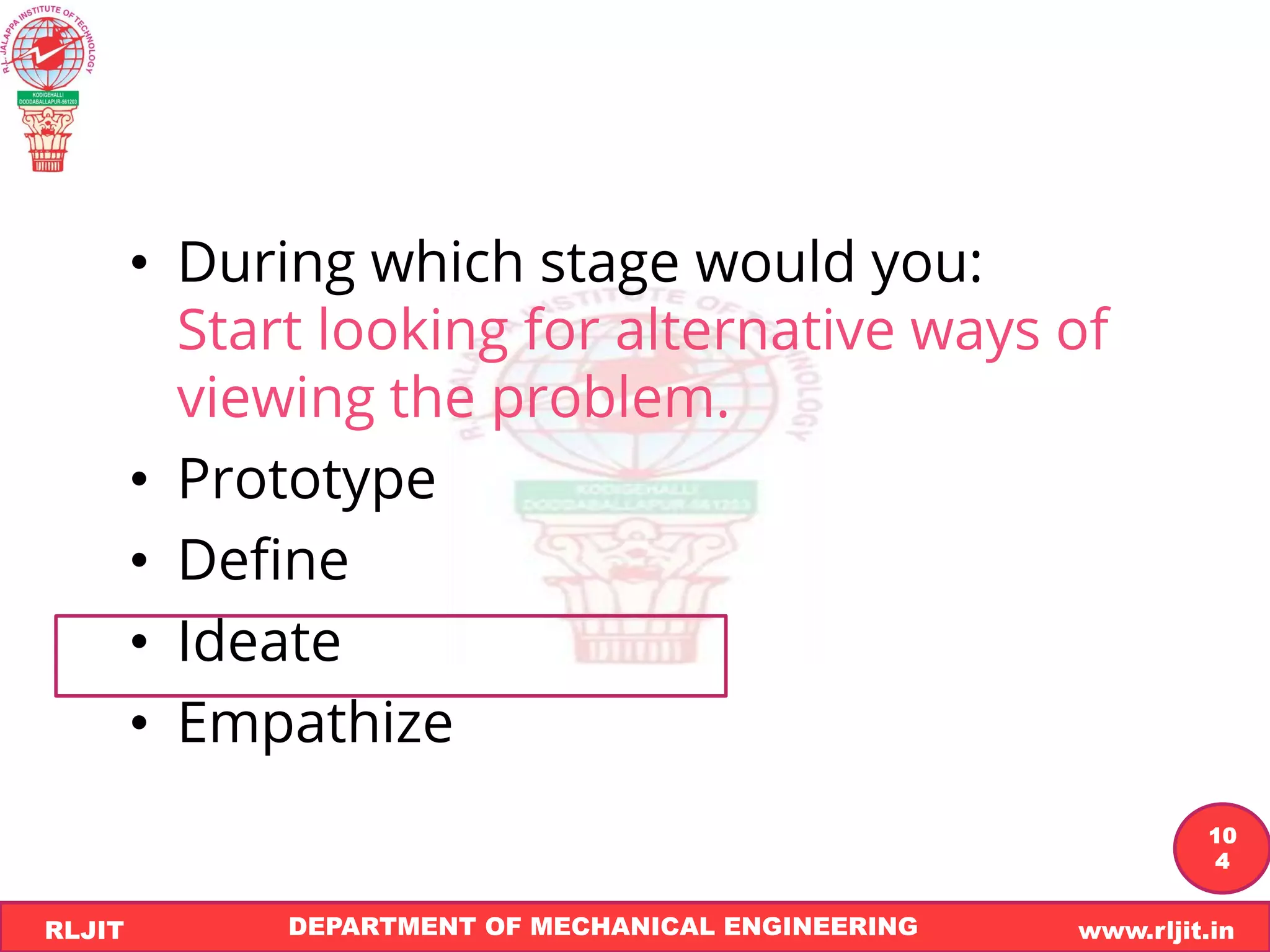 DEPARTMENT OF MECHANICAL ENGINEERING www.rljit.in
RLJIT
R
L
J
I
T
10
4
• During which stage would you:
Start looking for alternative ways of
viewing the problem.
• Prototype
• Define
• Ideate
• Empathize
 