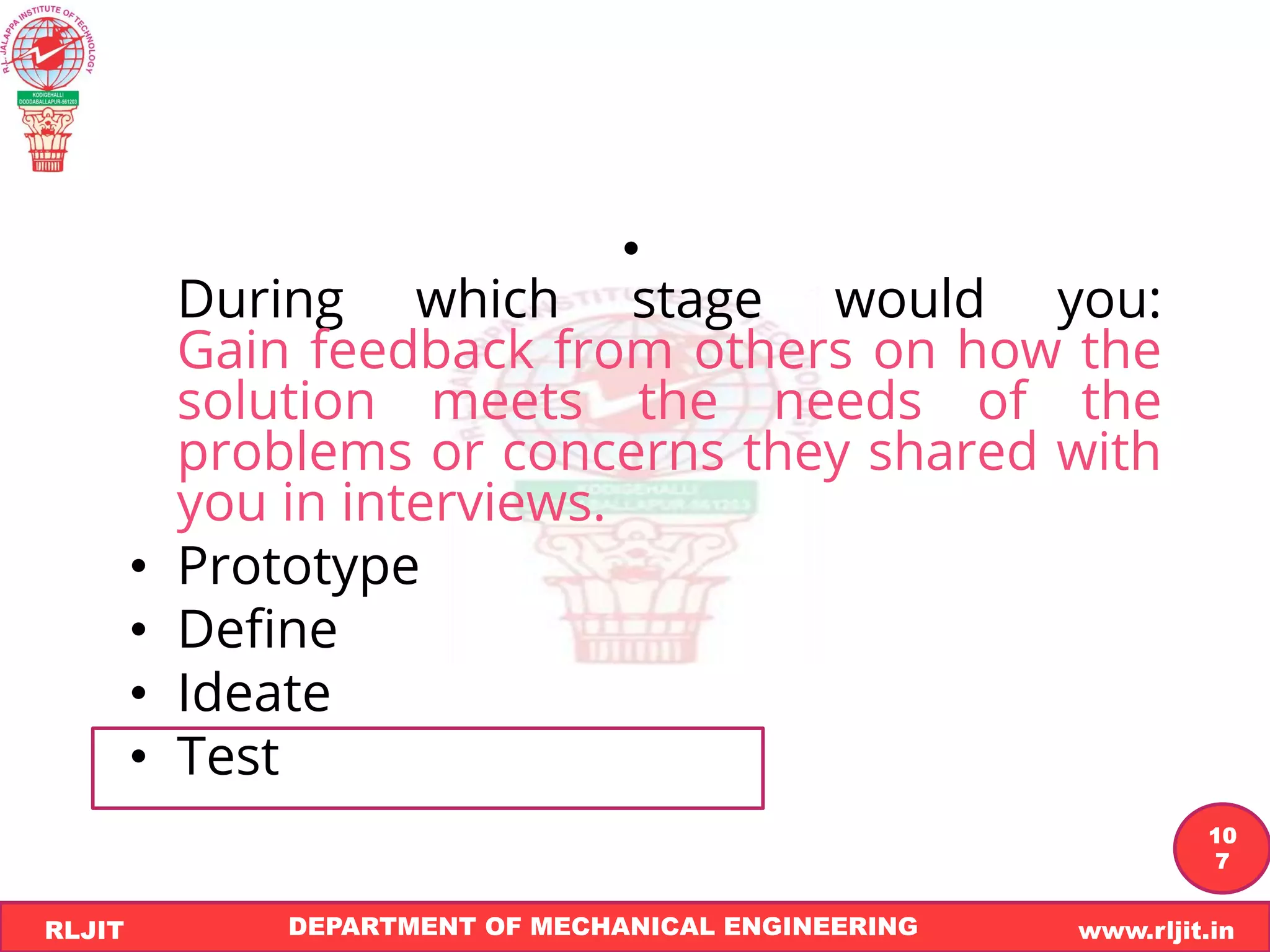 DEPARTMENT OF MECHANICAL ENGINEERING www.rljit.in
RLJIT
R
L
J
I
T
10
7
•
During which stage would you:
Gain feedback from others on how the
solution meets the needs of the
problems or concerns they shared with
you in interviews.
• Prototype
• Define
• Ideate
• Test
 