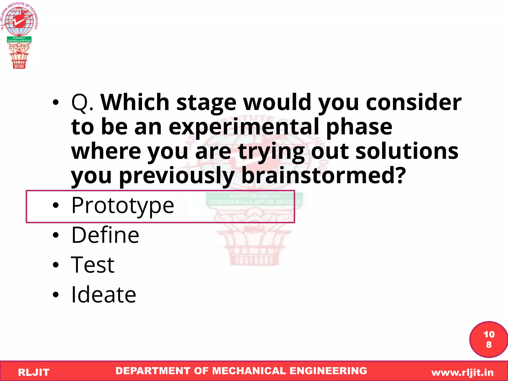 DEPARTMENT OF MECHANICAL ENGINEERING www.rljit.in
RLJIT
R
L
J
I
T
10
8
• Q. Which stage would you consider
to be an experimental phase
where you are trying out solutions
you previously brainstormed?
• Prototype
• Define
• Test
• Ideate
 