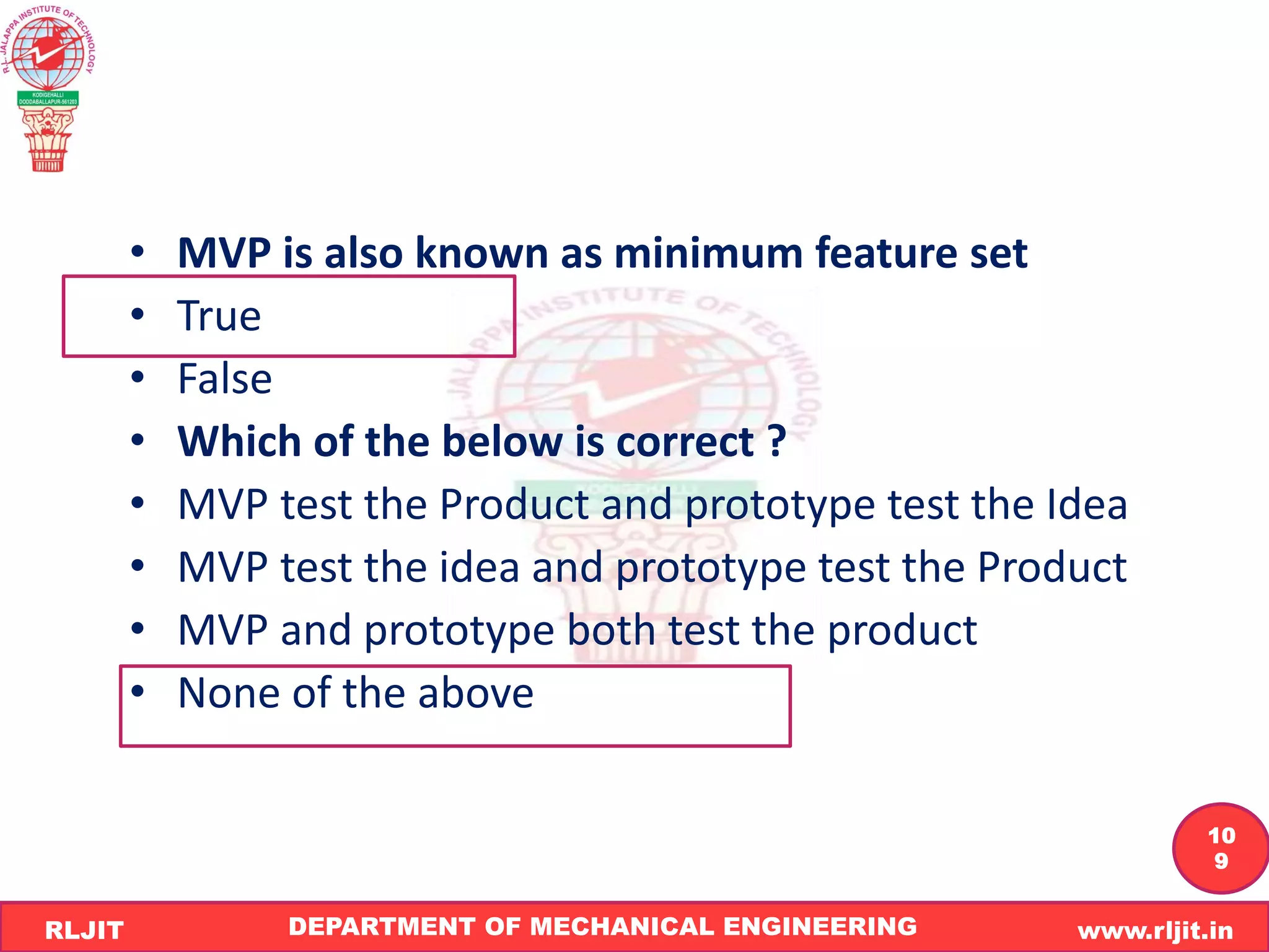 DEPARTMENT OF MECHANICAL ENGINEERING www.rljit.in
RLJIT
R
L
J
I
T
10
9
• MVP is also known as minimum feature set
• True
• False
• Which of the below is correct ?
• MVP test the Product and prototype test the Idea
• MVP test the idea and prototype test the Product
• MVP and prototype both test the product
• None of the above
 
