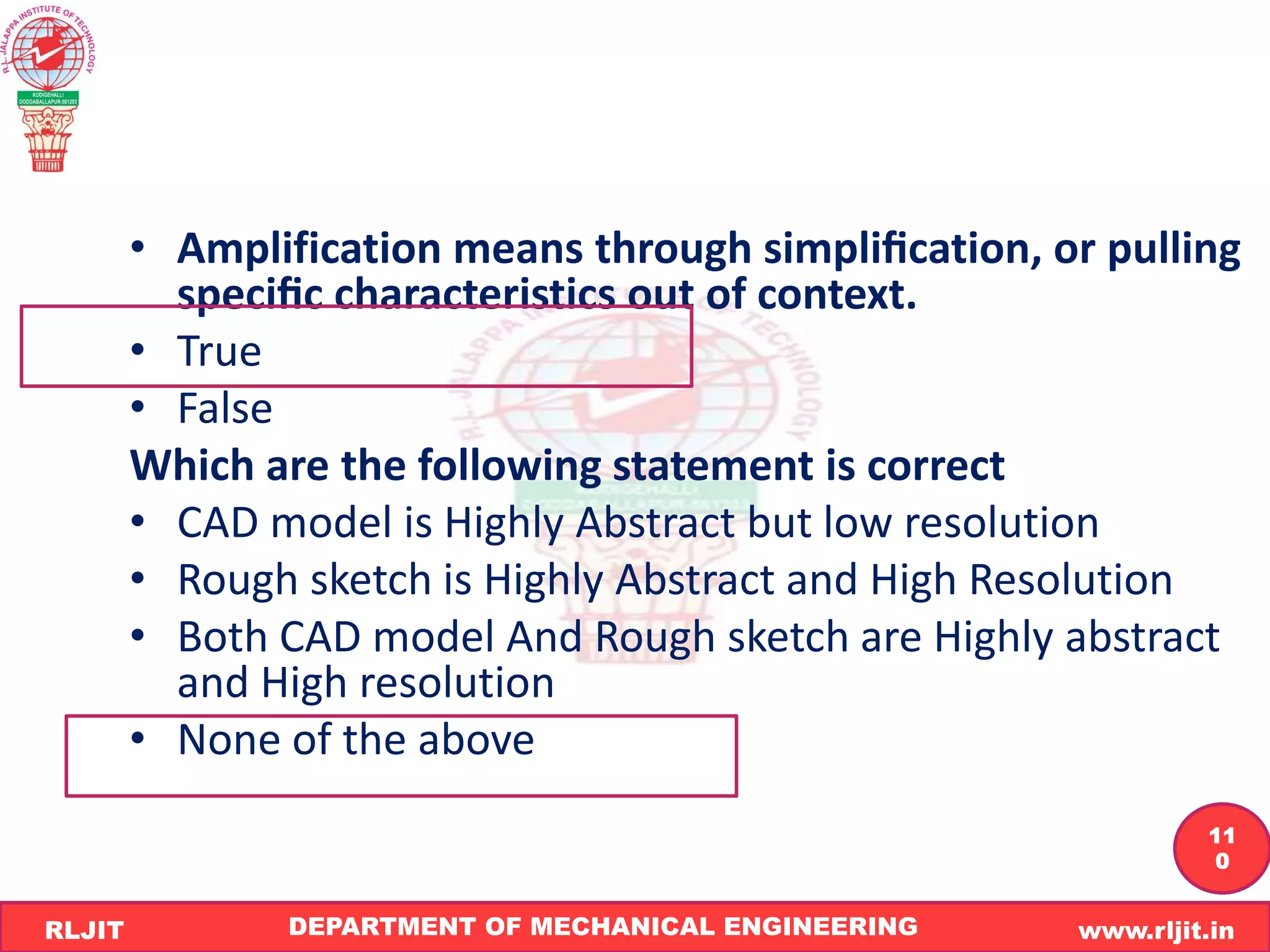 DEPARTMENT OF MECHANICAL ENGINEERING www.rljit.in
RLJIT
R
L
J
I
T
11
0
• Amplification means through simpliﬁcation, or pulling
speciﬁc characteristics out of context.
• True
• False
Which are the following statement is correct
• CAD model is Highly Abstract but low resolution
• Rough sketch is Highly Abstract and High Resolution
• Both CAD model And Rough sketch are Highly abstract
and High resolution
• None of the above
 