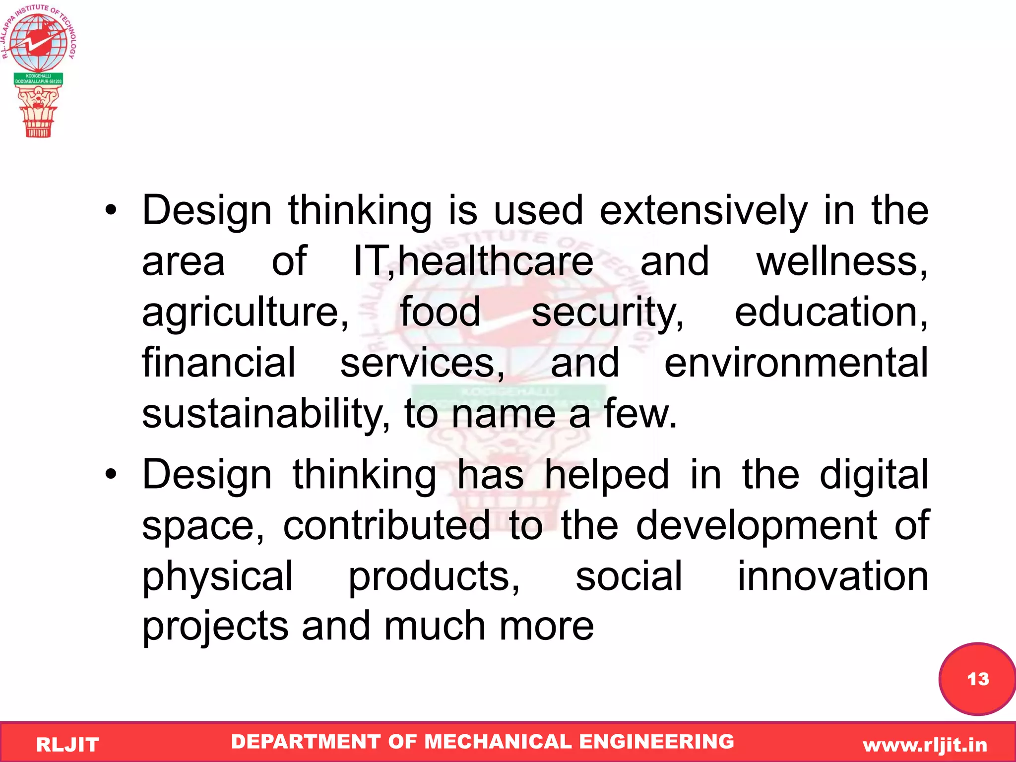 DEPARTMENT OF MECHANICAL ENGINEERING www.rljit.in
RLJIT
R
L
J
I
T
13
• Design thinking is used extensively in the
area of IT,healthcare and wellness,
agriculture, food security, education,
financial services, and environmental
sustainability, to name a few.
• Design thinking has helped in the digital
space, contributed to the development of
physical products, social innovation
projects and much more
 