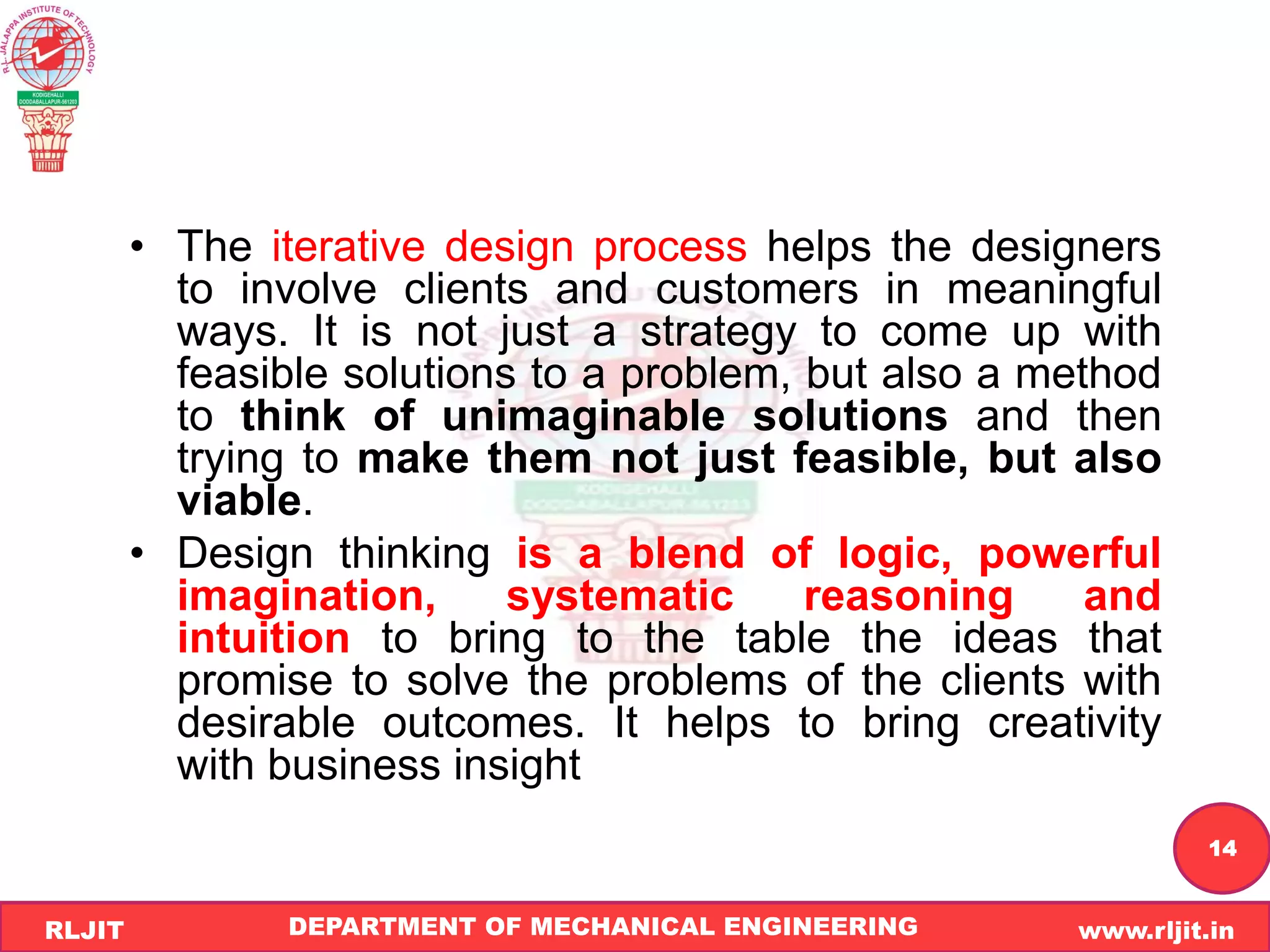 DEPARTMENT OF MECHANICAL ENGINEERING www.rljit.in
RLJIT
R
L
J
I
T
14
• The iterative design process helps the designers
to involve clients and customers in meaningful
ways. It is not just a strategy to come up with
feasible solutions to a problem, but also a method
to think of unimaginable solutions and then
trying to make them not just feasible, but also
viable.
• Design thinking is a blend of logic, powerful
imagination, systematic reasoning and
intuition to bring to the table the ideas that
promise to solve the problems of the clients with
desirable outcomes. It helps to bring creativity
with business insight
 