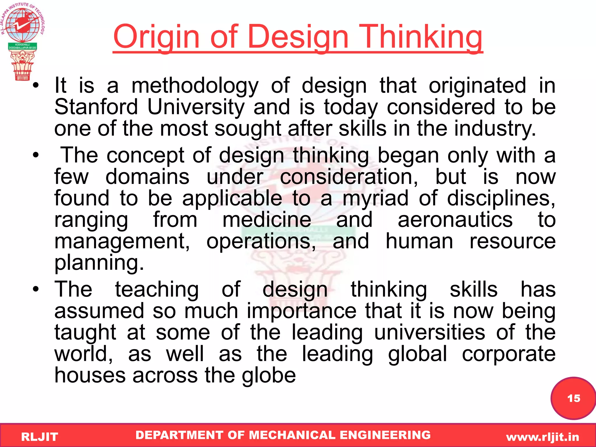 DEPARTMENT OF MECHANICAL ENGINEERING www.rljit.in
RLJIT
R
L
J
I
T
15
Origin of Design Thinking
• It is a methodology of design that originated in
Stanford University and is today considered to be
one of the most sought after skills in the industry.
• The concept of design thinking began only with a
few domains under consideration, but is now
found to be applicable to a myriad of disciplines,
ranging from medicine and aeronautics to
management, operations, and human resource
planning.
• The teaching of design thinking skills has
assumed so much importance that it is now being
taught at some of the leading universities of the
world, as well as the leading global corporate
houses across the globe
 