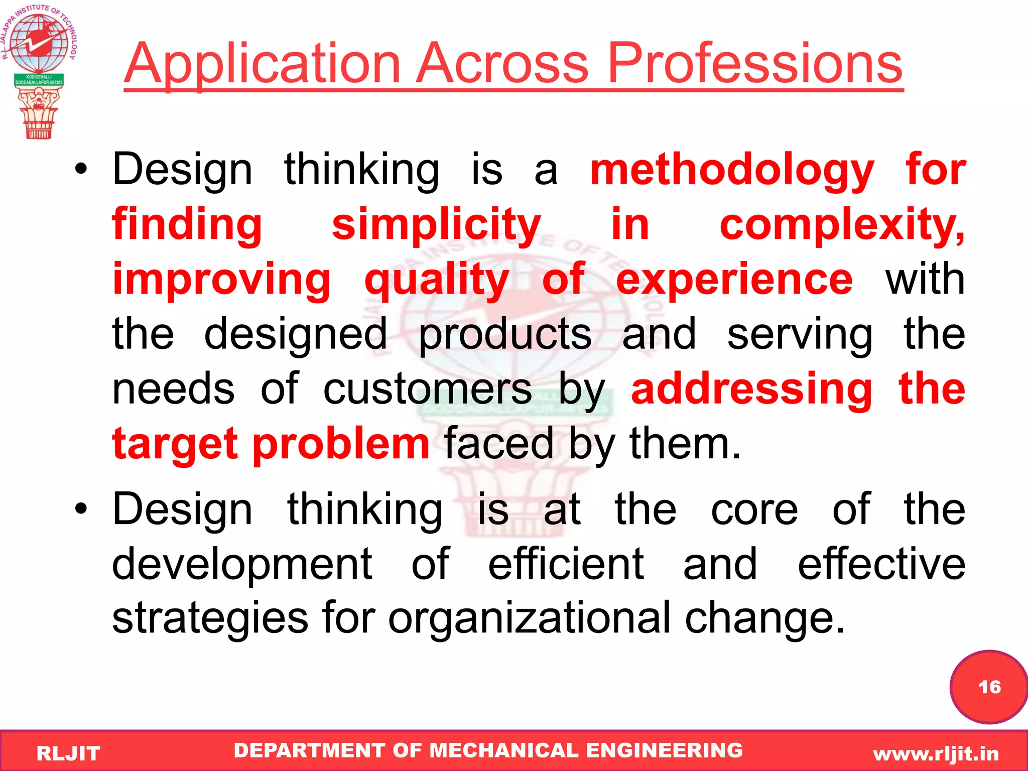 DEPARTMENT OF MECHANICAL ENGINEERING www.rljit.in
RLJIT
R
L
J
I
T
16
Application Across Professions
• Design thinking is a methodology for
finding simplicity in complexity,
improving quality of experience with
the designed products and serving the
needs of customers by addressing the
target problem faced by them.
• Design thinking is at the core of the
development of efficient and effective
strategies for organizational change.
 