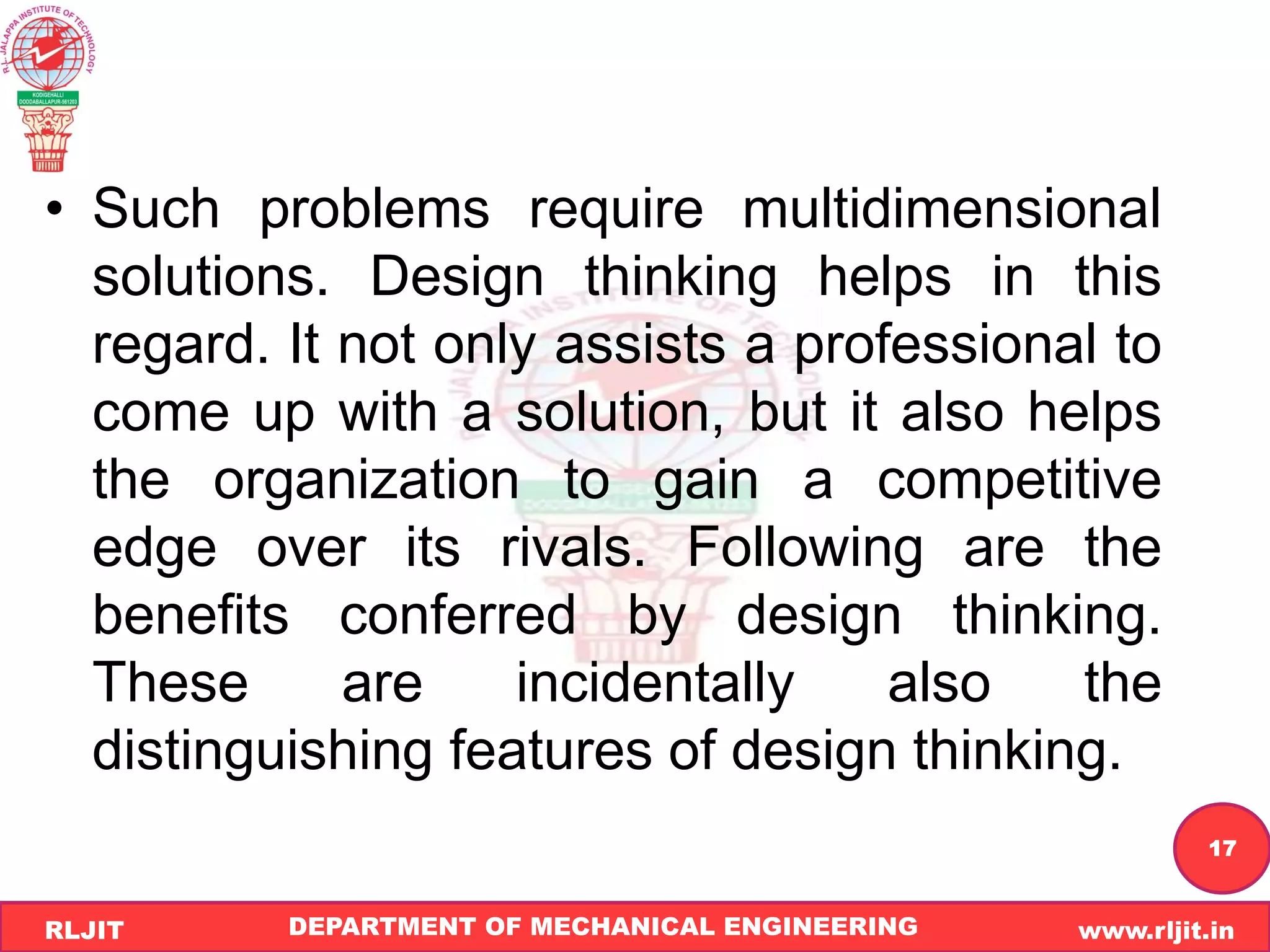 DEPARTMENT OF MECHANICAL ENGINEERING www.rljit.in
RLJIT
R
L
J
I
T
17
• Such problems require multidimensional
solutions. Design thinking helps in this
regard. It not only assists a professional to
come up with a solution, but it also helps
the organization to gain a competitive
edge over its rivals. Following are the
benefits conferred by design thinking.
These are incidentally also the
distinguishing features of design thinking.
 
