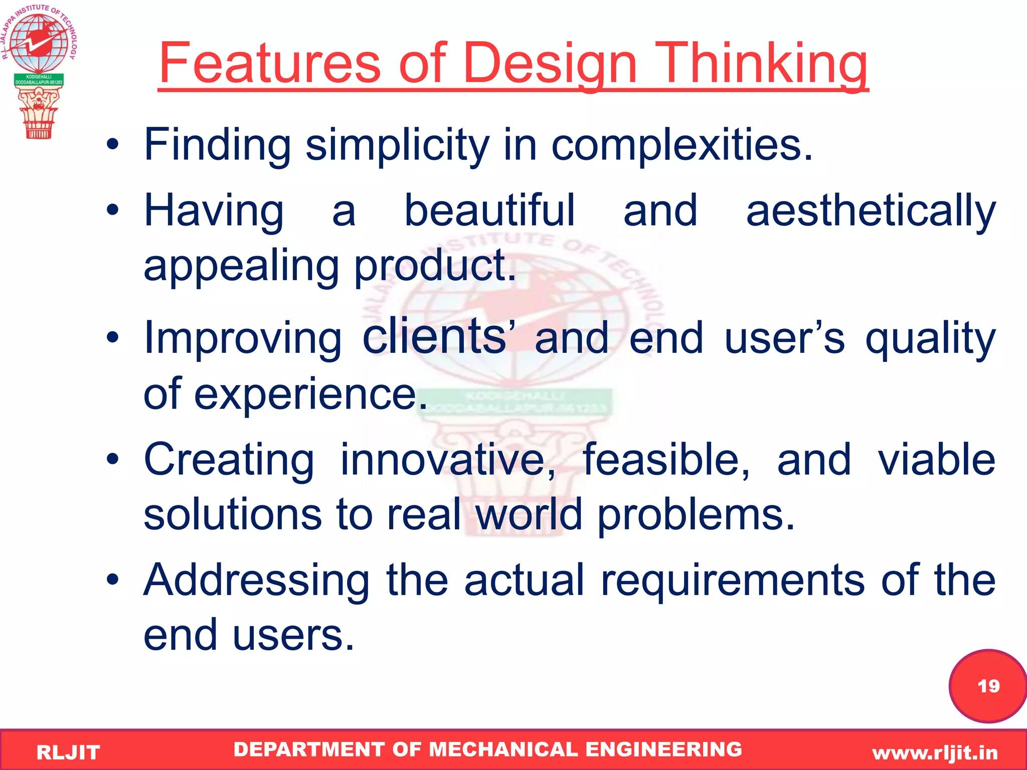 DEPARTMENT OF MECHANICAL ENGINEERING www.rljit.in
RLJIT
R
L
J
I
T
19
Features of Design Thinking
• Finding simplicity in complexities.
• Having a beautiful and aesthetically
appealing product.
• Improving clients’ and end user’s quality
of experience.
• Creating innovative, feasible, and viable
solutions to real world problems.
• Addressing the actual requirements of the
end users.
 