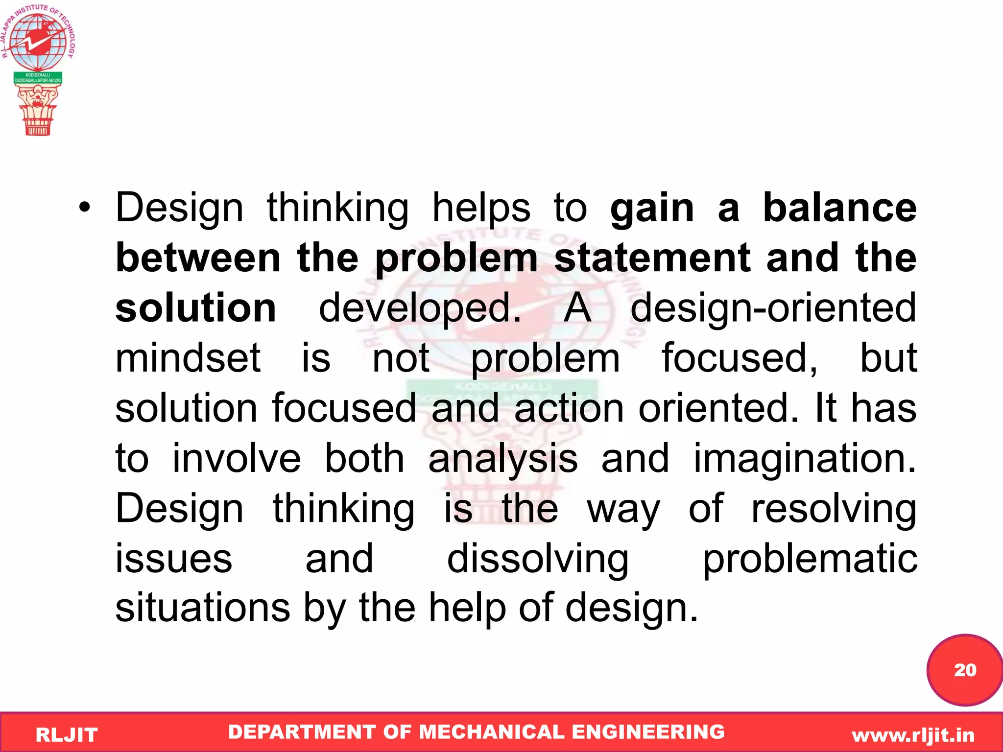 DEPARTMENT OF MECHANICAL ENGINEERING www.rljit.in
RLJIT
R
L
J
I
T
20
• Design thinking helps to gain a balance
between the problem statement and the
solution developed. A design-oriented
mindset is not problem focused, but
solution focused and action oriented. It has
to involve both analysis and imagination.
Design thinking is the way of resolving
issues and dissolving problematic
situations by the help of design.
 
