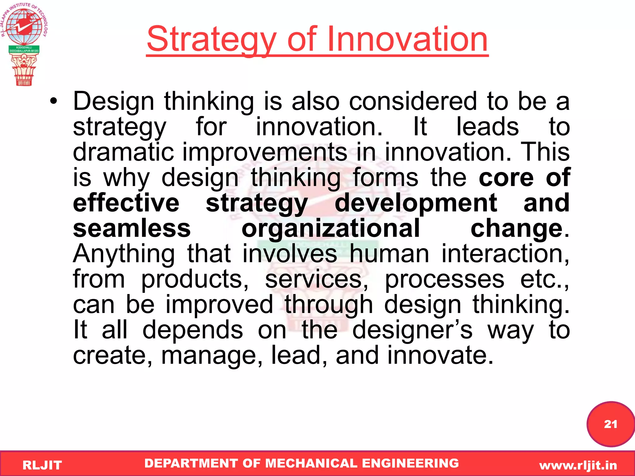 DEPARTMENT OF MECHANICAL ENGINEERING www.rljit.in
RLJIT
R
L
J
I
T
21
Strategy of Innovation
• Design thinking is also considered to be a
strategy for innovation. It leads to
dramatic improvements in innovation. This
is why design thinking forms the core of
effective strategy development and
seamless organizational change.
Anything that involves human interaction,
from products, services, processes etc.,
can be improved through design thinking.
It all depends on the designer’s way to
create, manage, lead, and innovate.
 