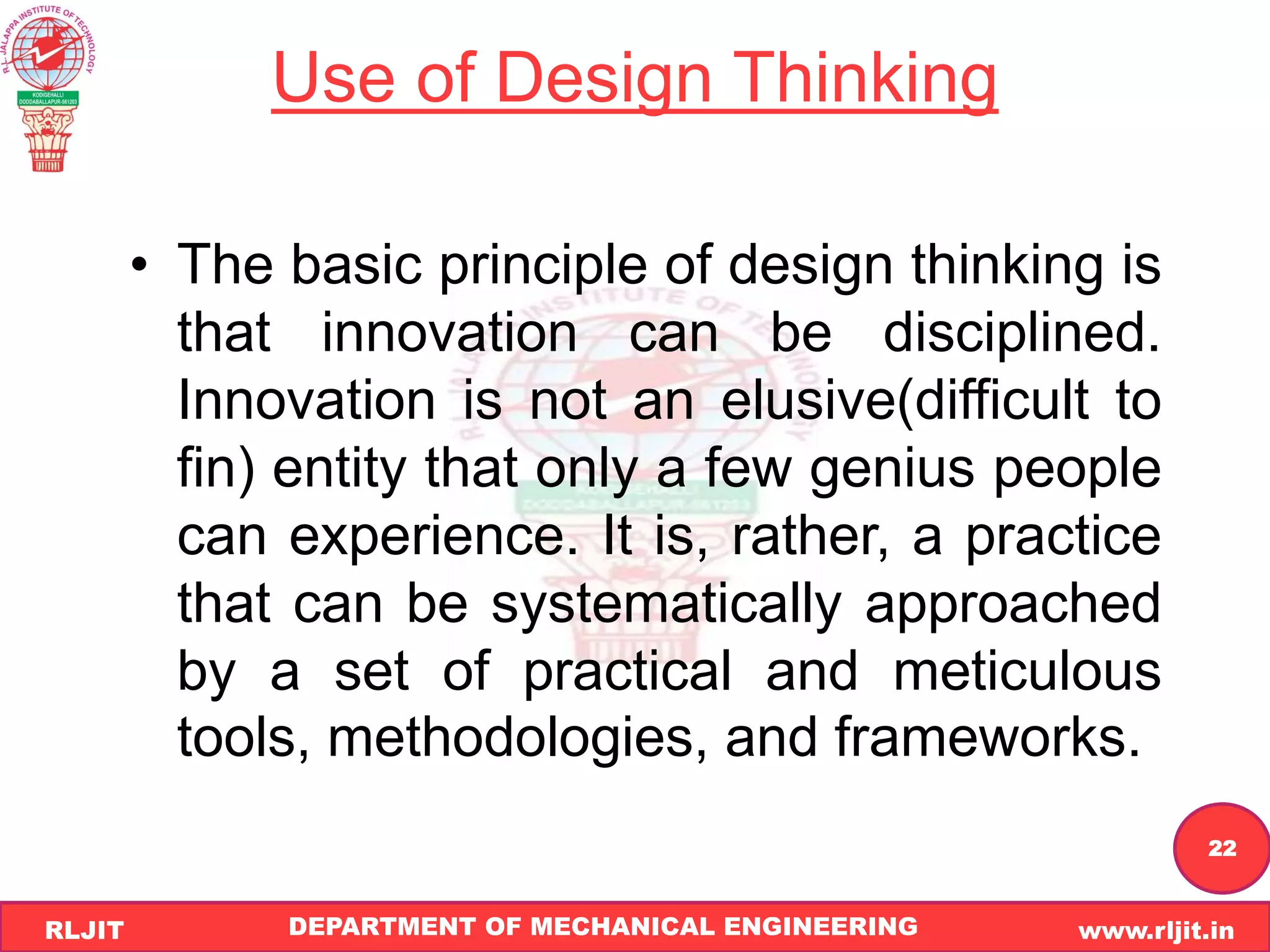DEPARTMENT OF MECHANICAL ENGINEERING www.rljit.in
RLJIT
R
L
J
I
T
22
Use of Design Thinking
• The basic principle of design thinking is
that innovation can be disciplined.
Innovation is not an elusive(difficult to
fin) entity that only a few genius people
can experience. It is, rather, a practice
that can be systematically approached
by a set of practical and meticulous
tools, methodologies, and frameworks.
 
