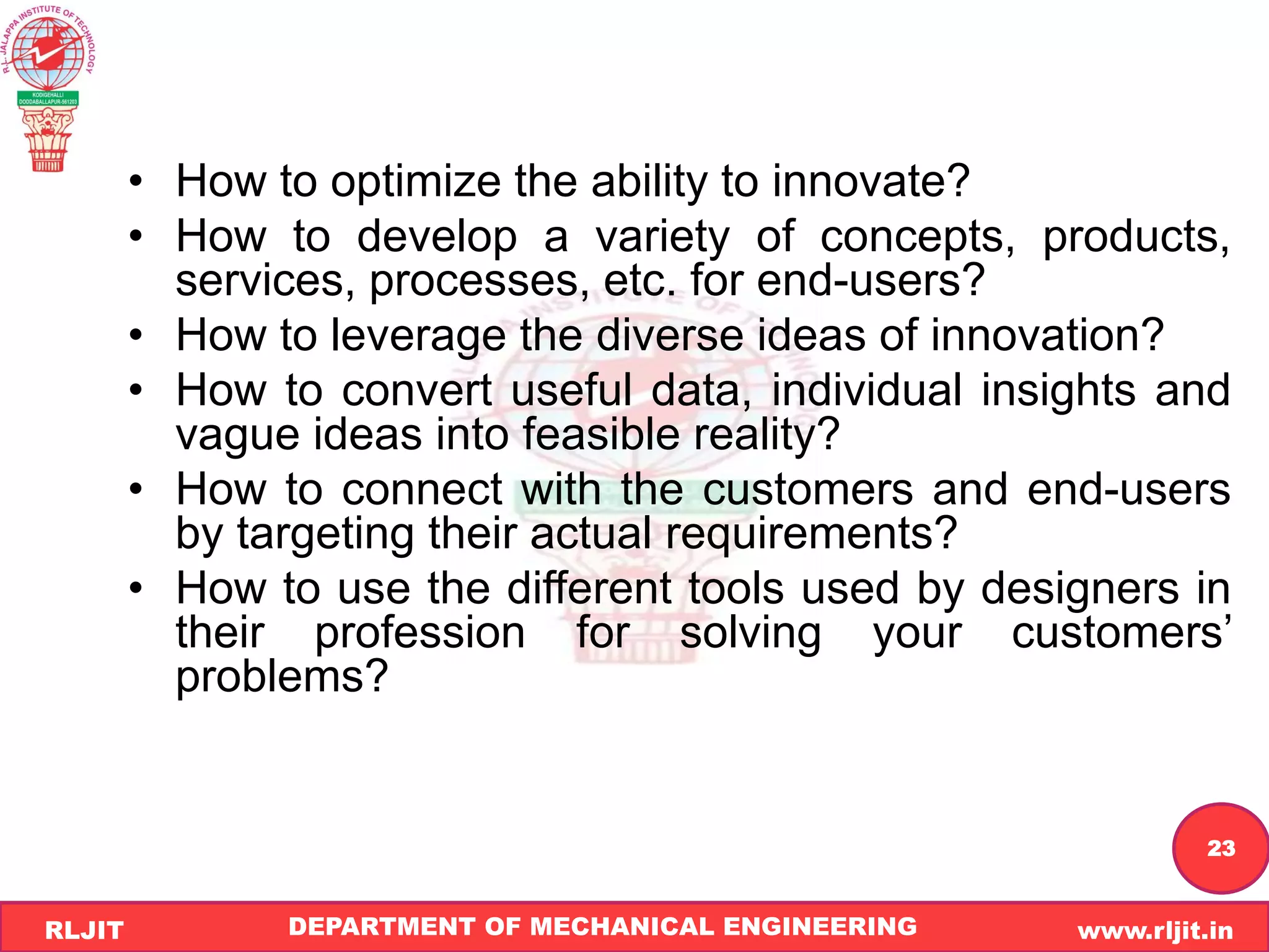 DEPARTMENT OF MECHANICAL ENGINEERING www.rljit.in
RLJIT
R
L
J
I
T
23
• How to optimize the ability to innovate?
• How to develop a variety of concepts, products,
services, processes, etc. for end-users?
• How to leverage the diverse ideas of innovation?
• How to convert useful data, individual insights and
vague ideas into feasible reality?
• How to connect with the customers and end-users
by targeting their actual requirements?
• How to use the different tools used by designers in
their profession for solving your customers’
problems?
 